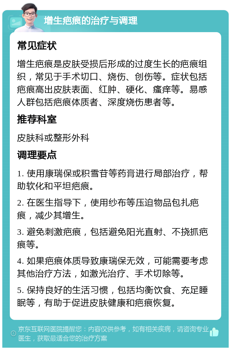 增生疤痕的治疗与调理 常见症状 增生疤痕是皮肤受损后形成的过度生长的疤痕组织，常见于手术切口、烧伤、创伤等。症状包括疤痕高出皮肤表面、红肿、硬化、瘙痒等。易感人群包括疤痕体质者、深度烧伤患者等。 推荐科室 皮肤科或整形外科 调理要点 1. 使用康瑞保或积雪苷等药膏进行局部治疗，帮助软化和平坦疤痕。 2. 在医生指导下，使用纱布等压迫物品包扎疤痕，减少其增生。 3. 避免刺激疤痕，包括避免阳光直射、不挠抓疤痕等。 4. 如果疤痕体质导致康瑞保无效，可能需要考虑其他治疗方法，如激光治疗、手术切除等。 5. 保持良好的生活习惯，包括均衡饮食、充足睡眠等，有助于促进皮肤健康和疤痕恢复。