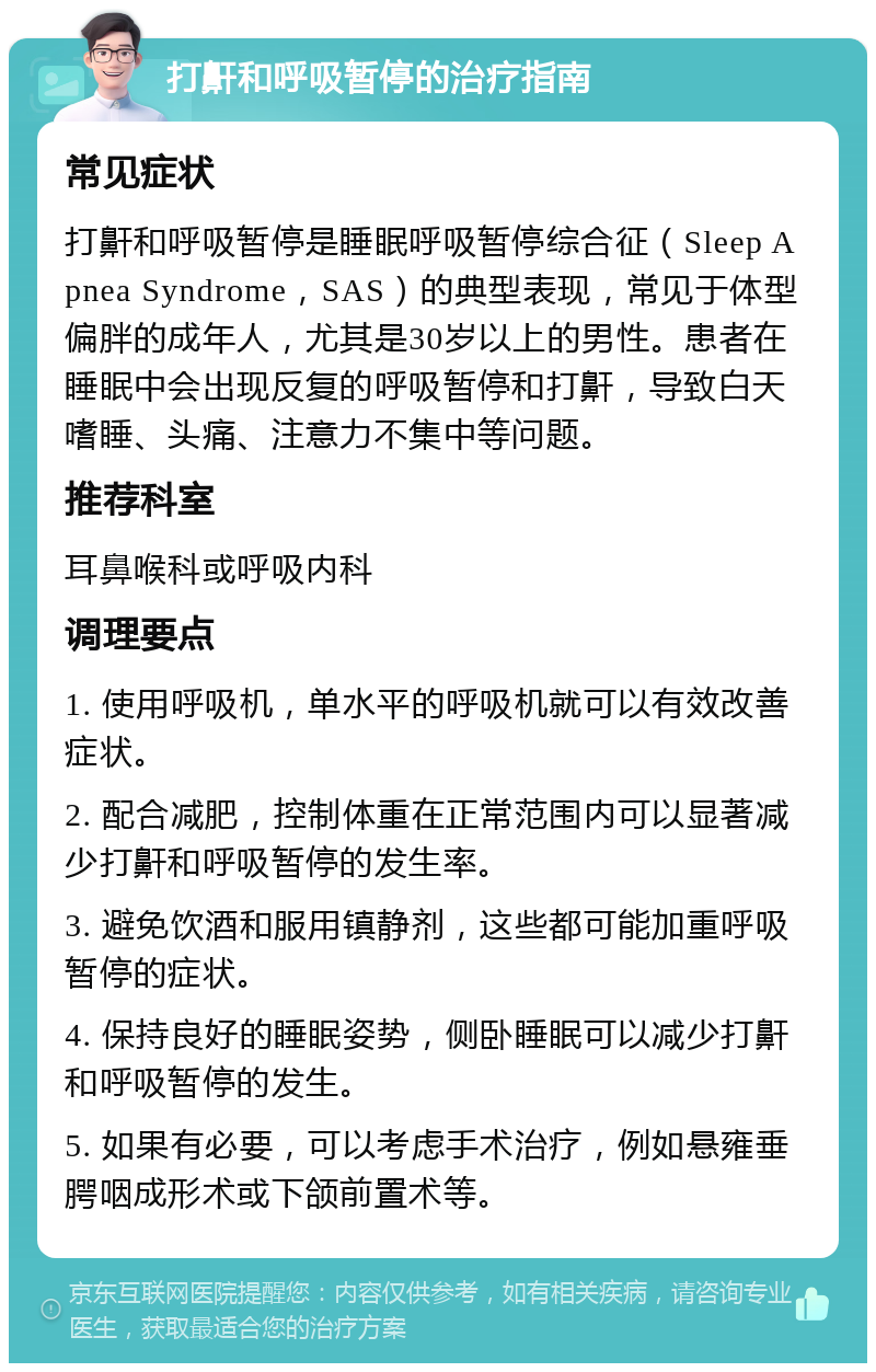 打鼾和呼吸暂停的治疗指南 常见症状 打鼾和呼吸暂停是睡眠呼吸暂停综合征（Sleep Apnea Syndrome，SAS）的典型表现，常见于体型偏胖的成年人，尤其是30岁以上的男性。患者在睡眠中会出现反复的呼吸暂停和打鼾，导致白天嗜睡、头痛、注意力不集中等问题。 推荐科室 耳鼻喉科或呼吸内科 调理要点 1. 使用呼吸机，单水平的呼吸机就可以有效改善症状。 2. 配合减肥，控制体重在正常范围内可以显著减少打鼾和呼吸暂停的发生率。 3. 避免饮酒和服用镇静剂，这些都可能加重呼吸暂停的症状。 4. 保持良好的睡眠姿势，侧卧睡眠可以减少打鼾和呼吸暂停的发生。 5. 如果有必要，可以考虑手术治疗，例如悬雍垂腭咽成形术或下颌前置术等。