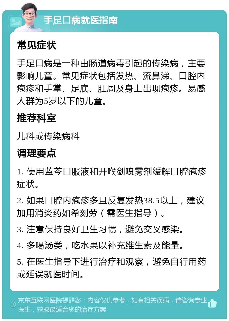 手足口病就医指南 常见症状 手足口病是一种由肠道病毒引起的传染病，主要影响儿童。常见症状包括发热、流鼻涕、口腔内疱疹和手掌、足底、肛周及身上出现疱疹。易感人群为5岁以下的儿童。 推荐科室 儿科或传染病科 调理要点 1. 使用蓝芩口服液和开喉剑喷雾剂缓解口腔疱疹症状。 2. 如果口腔内疱疹多且反复发热38.5以上，建议加用消炎药如希刻劳（需医生指导）。 3. 注意保持良好卫生习惯，避免交叉感染。 4. 多喝汤类，吃水果以补充维生素及能量。 5. 在医生指导下进行治疗和观察，避免自行用药或延误就医时间。