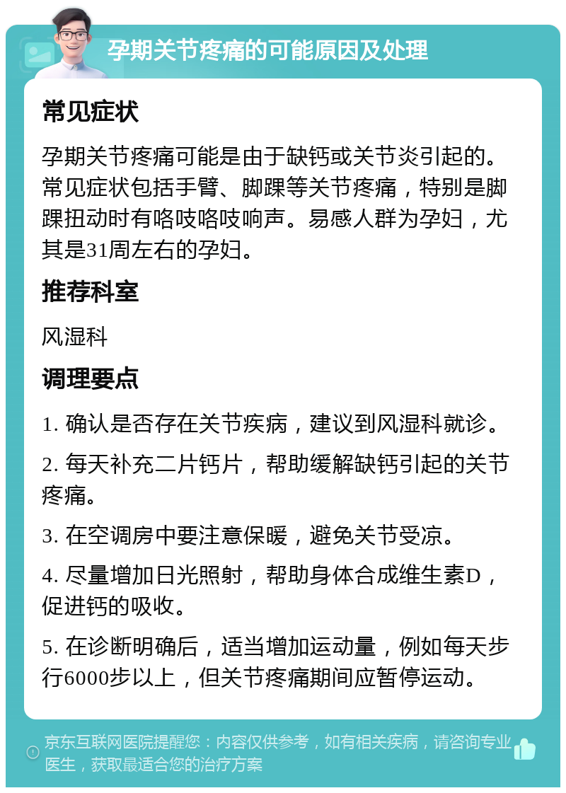 孕期关节疼痛的可能原因及处理 常见症状 孕期关节疼痛可能是由于缺钙或关节炎引起的。常见症状包括手臂、脚踝等关节疼痛，特别是脚踝扭动时有咯吱咯吱响声。易感人群为孕妇，尤其是31周左右的孕妇。 推荐科室 风湿科 调理要点 1. 确认是否存在关节疾病，建议到风湿科就诊。 2. 每天补充二片钙片，帮助缓解缺钙引起的关节疼痛。 3. 在空调房中要注意保暖，避免关节受凉。 4. 尽量增加日光照射，帮助身体合成维生素D，促进钙的吸收。 5. 在诊断明确后，适当增加运动量，例如每天步行6000步以上，但关节疼痛期间应暂停运动。