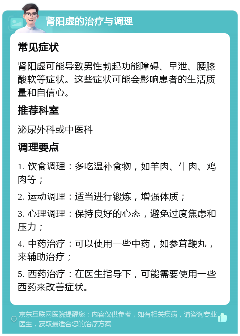 肾阳虚的治疗与调理 常见症状 肾阳虚可能导致男性勃起功能障碍、早泄、腰膝酸软等症状。这些症状可能会影响患者的生活质量和自信心。 推荐科室 泌尿外科或中医科 调理要点 1. 饮食调理：多吃温补食物，如羊肉、牛肉、鸡肉等； 2. 运动调理：适当进行锻炼，增强体质； 3. 心理调理：保持良好的心态，避免过度焦虑和压力； 4. 中药治疗：可以使用一些中药，如参茸鞭丸，来辅助治疗； 5. 西药治疗：在医生指导下，可能需要使用一些西药来改善症状。