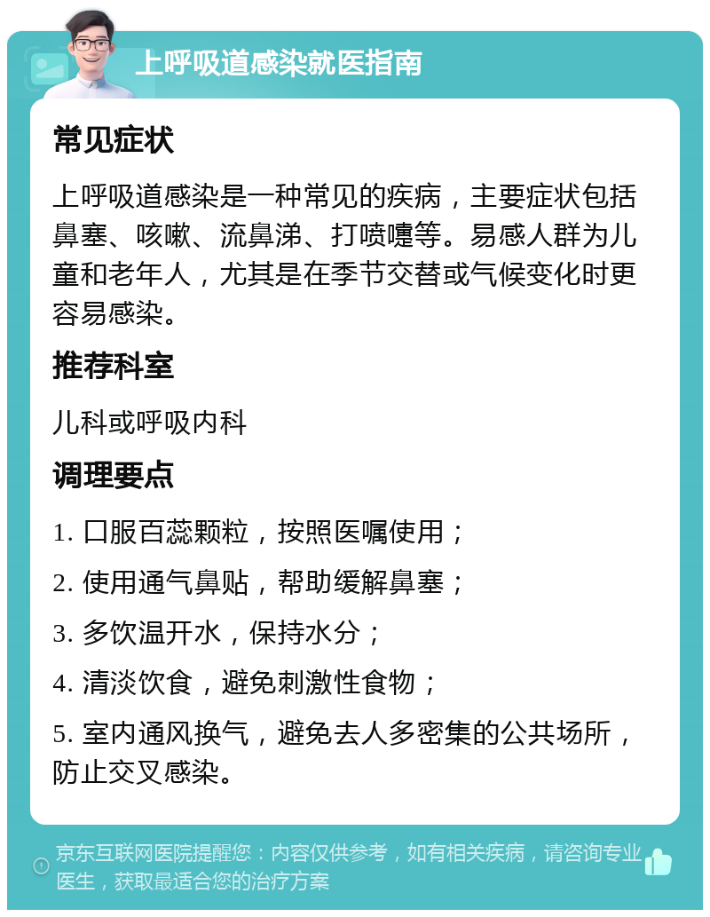 上呼吸道感染就医指南 常见症状 上呼吸道感染是一种常见的疾病，主要症状包括鼻塞、咳嗽、流鼻涕、打喷嚏等。易感人群为儿童和老年人，尤其是在季节交替或气候变化时更容易感染。 推荐科室 儿科或呼吸内科 调理要点 1. 口服百蕊颗粒，按照医嘱使用； 2. 使用通气鼻贴，帮助缓解鼻塞； 3. 多饮温开水，保持水分； 4. 清淡饮食，避免刺激性食物； 5. 室内通风换气，避免去人多密集的公共场所，防止交叉感染。