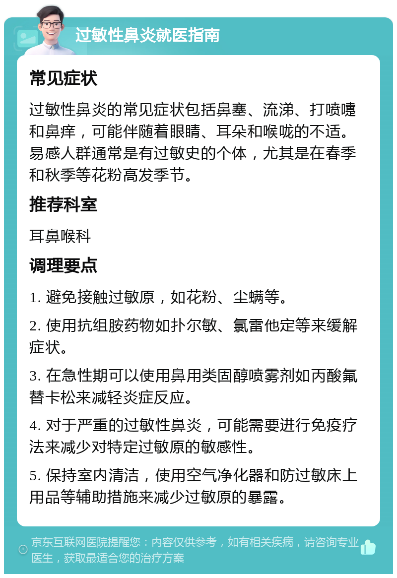 过敏性鼻炎就医指南 常见症状 过敏性鼻炎的常见症状包括鼻塞、流涕、打喷嚏和鼻痒，可能伴随着眼睛、耳朵和喉咙的不适。易感人群通常是有过敏史的个体，尤其是在春季和秋季等花粉高发季节。 推荐科室 耳鼻喉科 调理要点 1. 避免接触过敏原，如花粉、尘螨等。 2. 使用抗组胺药物如扑尔敏、氯雷他定等来缓解症状。 3. 在急性期可以使用鼻用类固醇喷雾剂如丙酸氟替卡松来减轻炎症反应。 4. 对于严重的过敏性鼻炎，可能需要进行免疫疗法来减少对特定过敏原的敏感性。 5. 保持室内清洁，使用空气净化器和防过敏床上用品等辅助措施来减少过敏原的暴露。