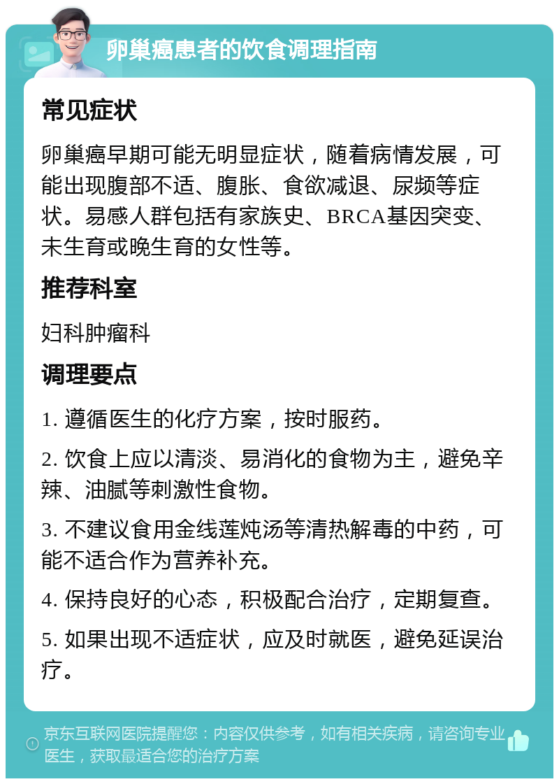 卵巢癌患者的饮食调理指南 常见症状 卵巢癌早期可能无明显症状，随着病情发展，可能出现腹部不适、腹胀、食欲减退、尿频等症状。易感人群包括有家族史、BRCA基因突变、未生育或晚生育的女性等。 推荐科室 妇科肿瘤科 调理要点 1. 遵循医生的化疗方案，按时服药。 2. 饮食上应以清淡、易消化的食物为主，避免辛辣、油腻等刺激性食物。 3. 不建议食用金线莲炖汤等清热解毒的中药，可能不适合作为营养补充。 4. 保持良好的心态，积极配合治疗，定期复查。 5. 如果出现不适症状，应及时就医，避免延误治疗。