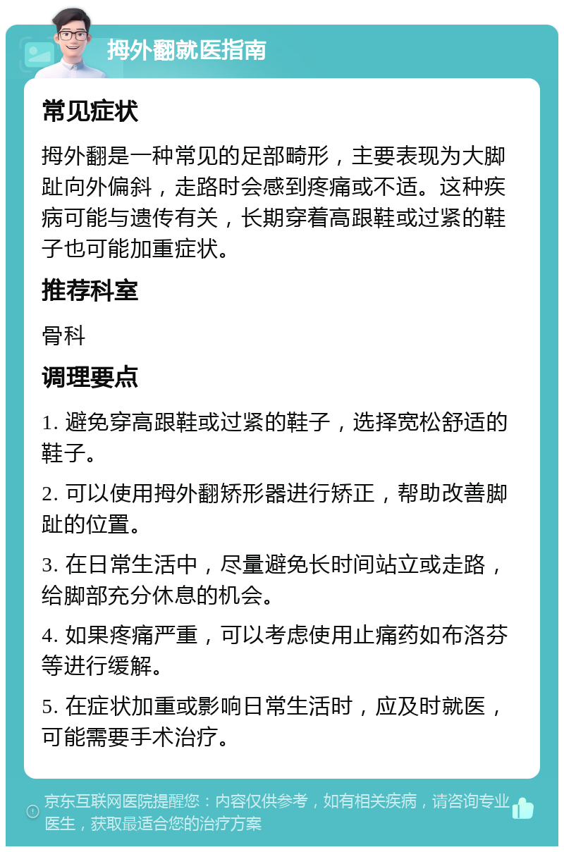 拇外翻就医指南 常见症状 拇外翻是一种常见的足部畸形，主要表现为大脚趾向外偏斜，走路时会感到疼痛或不适。这种疾病可能与遗传有关，长期穿着高跟鞋或过紧的鞋子也可能加重症状。 推荐科室 骨科 调理要点 1. 避免穿高跟鞋或过紧的鞋子，选择宽松舒适的鞋子。 2. 可以使用拇外翻矫形器进行矫正，帮助改善脚趾的位置。 3. 在日常生活中，尽量避免长时间站立或走路，给脚部充分休息的机会。 4. 如果疼痛严重，可以考虑使用止痛药如布洛芬等进行缓解。 5. 在症状加重或影响日常生活时，应及时就医，可能需要手术治疗。