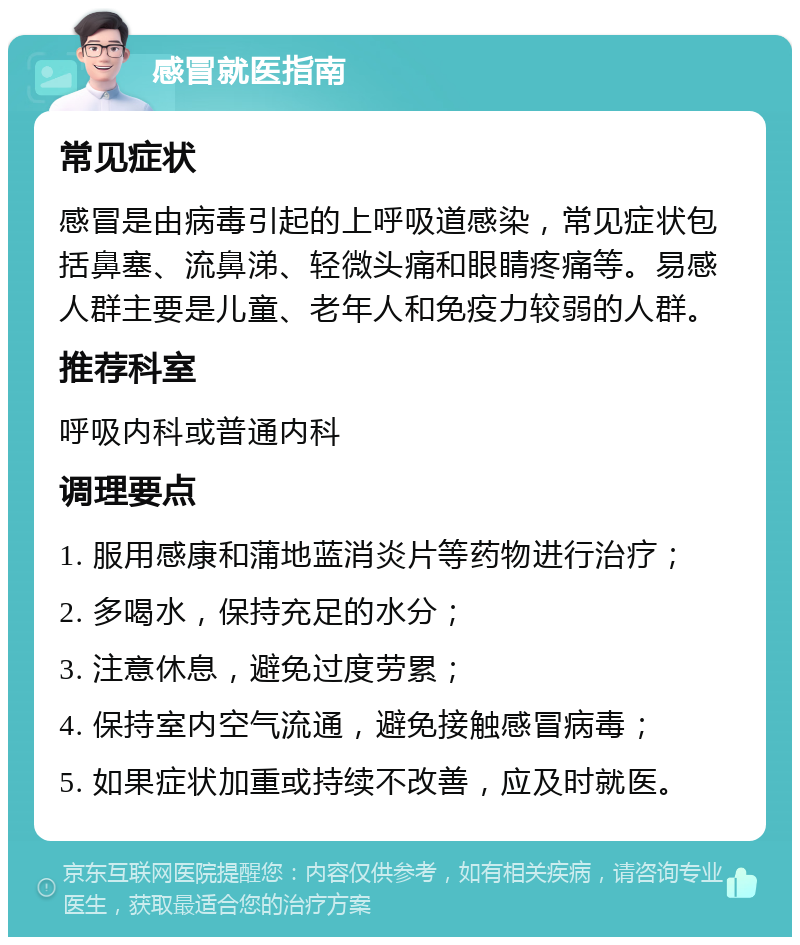 感冒就医指南 常见症状 感冒是由病毒引起的上呼吸道感染，常见症状包括鼻塞、流鼻涕、轻微头痛和眼睛疼痛等。易感人群主要是儿童、老年人和免疫力较弱的人群。 推荐科室 呼吸内科或普通内科 调理要点 1. 服用感康和蒲地蓝消炎片等药物进行治疗； 2. 多喝水，保持充足的水分； 3. 注意休息，避免过度劳累； 4. 保持室内空气流通，避免接触感冒病毒； 5. 如果症状加重或持续不改善，应及时就医。