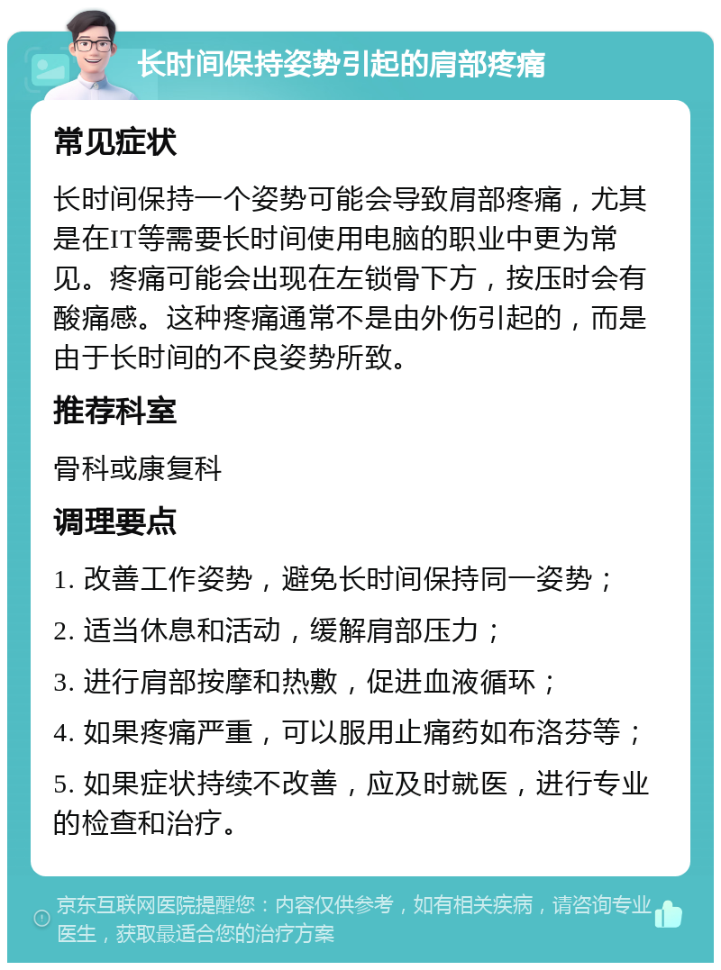 长时间保持姿势引起的肩部疼痛 常见症状 长时间保持一个姿势可能会导致肩部疼痛，尤其是在IT等需要长时间使用电脑的职业中更为常见。疼痛可能会出现在左锁骨下方，按压时会有酸痛感。这种疼痛通常不是由外伤引起的，而是由于长时间的不良姿势所致。 推荐科室 骨科或康复科 调理要点 1. 改善工作姿势，避免长时间保持同一姿势； 2. 适当休息和活动，缓解肩部压力； 3. 进行肩部按摩和热敷，促进血液循环； 4. 如果疼痛严重，可以服用止痛药如布洛芬等； 5. 如果症状持续不改善，应及时就医，进行专业的检查和治疗。