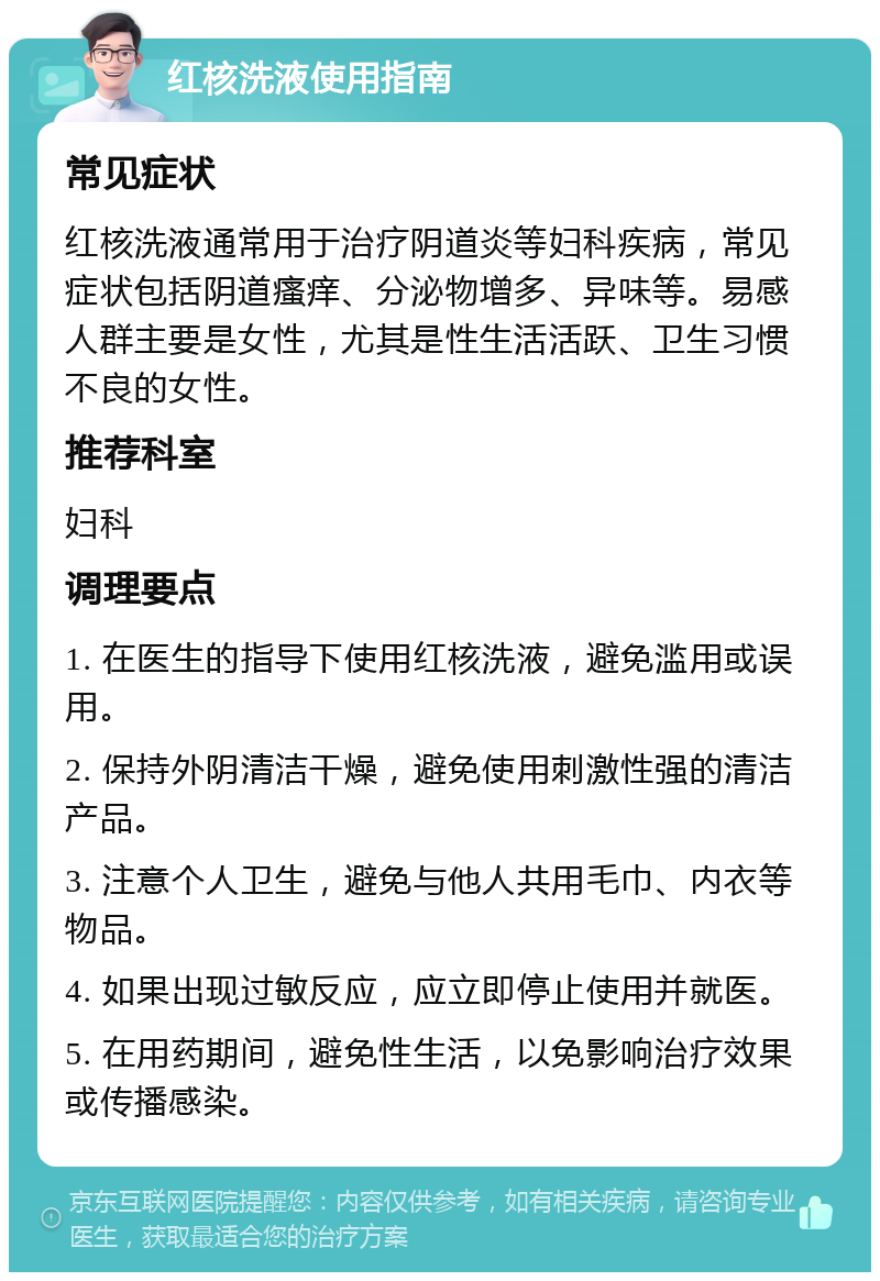 红核洗液使用指南 常见症状 红核洗液通常用于治疗阴道炎等妇科疾病，常见症状包括阴道瘙痒、分泌物增多、异味等。易感人群主要是女性，尤其是性生活活跃、卫生习惯不良的女性。 推荐科室 妇科 调理要点 1. 在医生的指导下使用红核洗液，避免滥用或误用。 2. 保持外阴清洁干燥，避免使用刺激性强的清洁产品。 3. 注意个人卫生，避免与他人共用毛巾、内衣等物品。 4. 如果出现过敏反应，应立即停止使用并就医。 5. 在用药期间，避免性生活，以免影响治疗效果或传播感染。