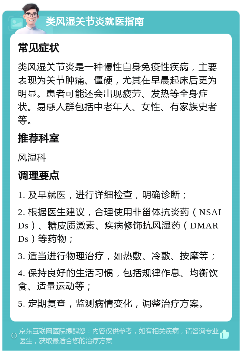 类风湿关节炎就医指南 常见症状 类风湿关节炎是一种慢性自身免疫性疾病，主要表现为关节肿痛、僵硬，尤其在早晨起床后更为明显。患者可能还会出现疲劳、发热等全身症状。易感人群包括中老年人、女性、有家族史者等。 推荐科室 风湿科 调理要点 1. 及早就医，进行详细检查，明确诊断； 2. 根据医生建议，合理使用非甾体抗炎药（NSAIDs）、糖皮质激素、疾病修饰抗风湿药（DMARDs）等药物； 3. 适当进行物理治疗，如热敷、冷敷、按摩等； 4. 保持良好的生活习惯，包括规律作息、均衡饮食、适量运动等； 5. 定期复查，监测病情变化，调整治疗方案。