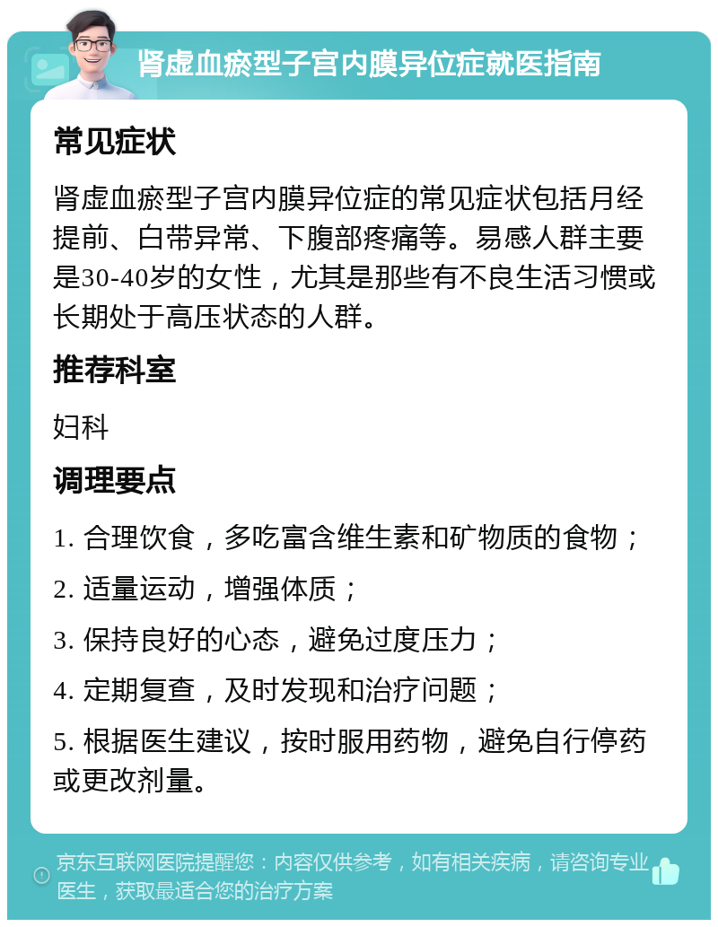 肾虚血瘀型子宫内膜异位症就医指南 常见症状 肾虚血瘀型子宫内膜异位症的常见症状包括月经提前、白带异常、下腹部疼痛等。易感人群主要是30-40岁的女性，尤其是那些有不良生活习惯或长期处于高压状态的人群。 推荐科室 妇科 调理要点 1. 合理饮食，多吃富含维生素和矿物质的食物； 2. 适量运动，增强体质； 3. 保持良好的心态，避免过度压力； 4. 定期复查，及时发现和治疗问题； 5. 根据医生建议，按时服用药物，避免自行停药或更改剂量。