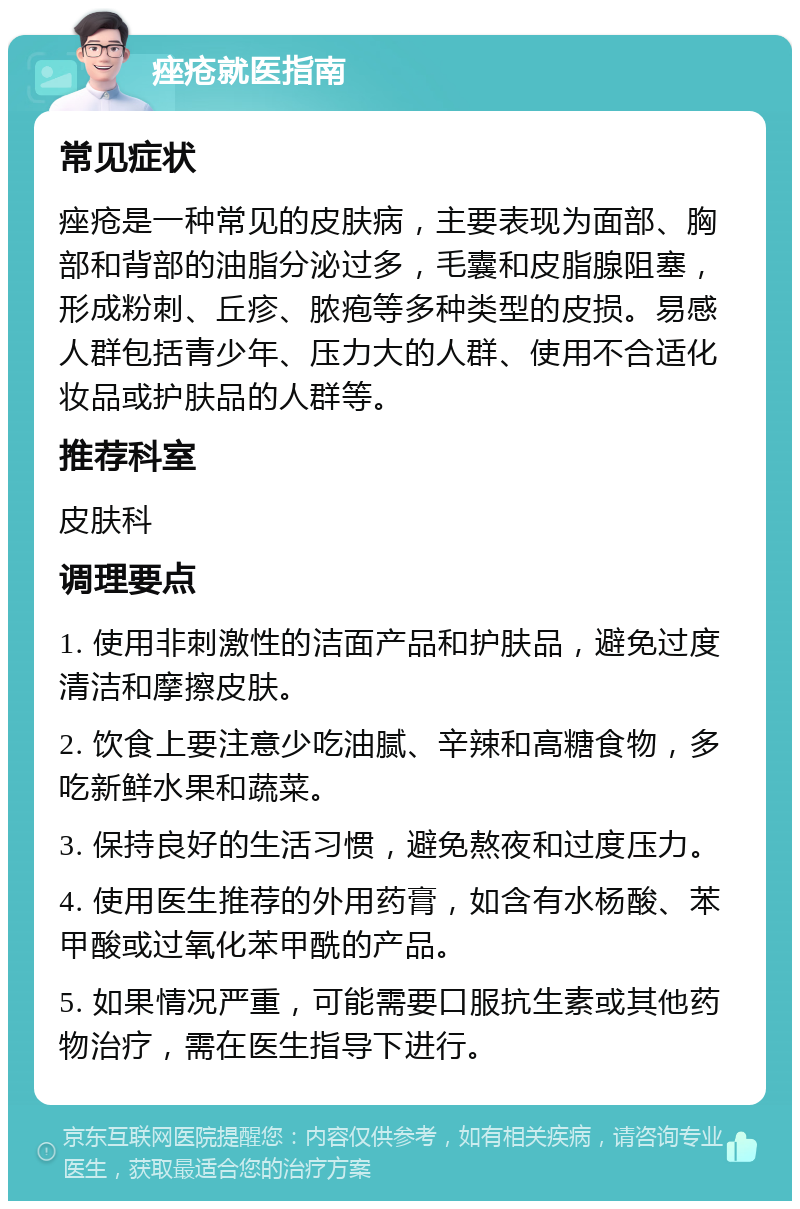 痤疮就医指南 常见症状 痤疮是一种常见的皮肤病，主要表现为面部、胸部和背部的油脂分泌过多，毛囊和皮脂腺阻塞，形成粉刺、丘疹、脓疱等多种类型的皮损。易感人群包括青少年、压力大的人群、使用不合适化妆品或护肤品的人群等。 推荐科室 皮肤科 调理要点 1. 使用非刺激性的洁面产品和护肤品，避免过度清洁和摩擦皮肤。 2. 饮食上要注意少吃油腻、辛辣和高糖食物，多吃新鲜水果和蔬菜。 3. 保持良好的生活习惯，避免熬夜和过度压力。 4. 使用医生推荐的外用药膏，如含有水杨酸、苯甲酸或过氧化苯甲酰的产品。 5. 如果情况严重，可能需要口服抗生素或其他药物治疗，需在医生指导下进行。