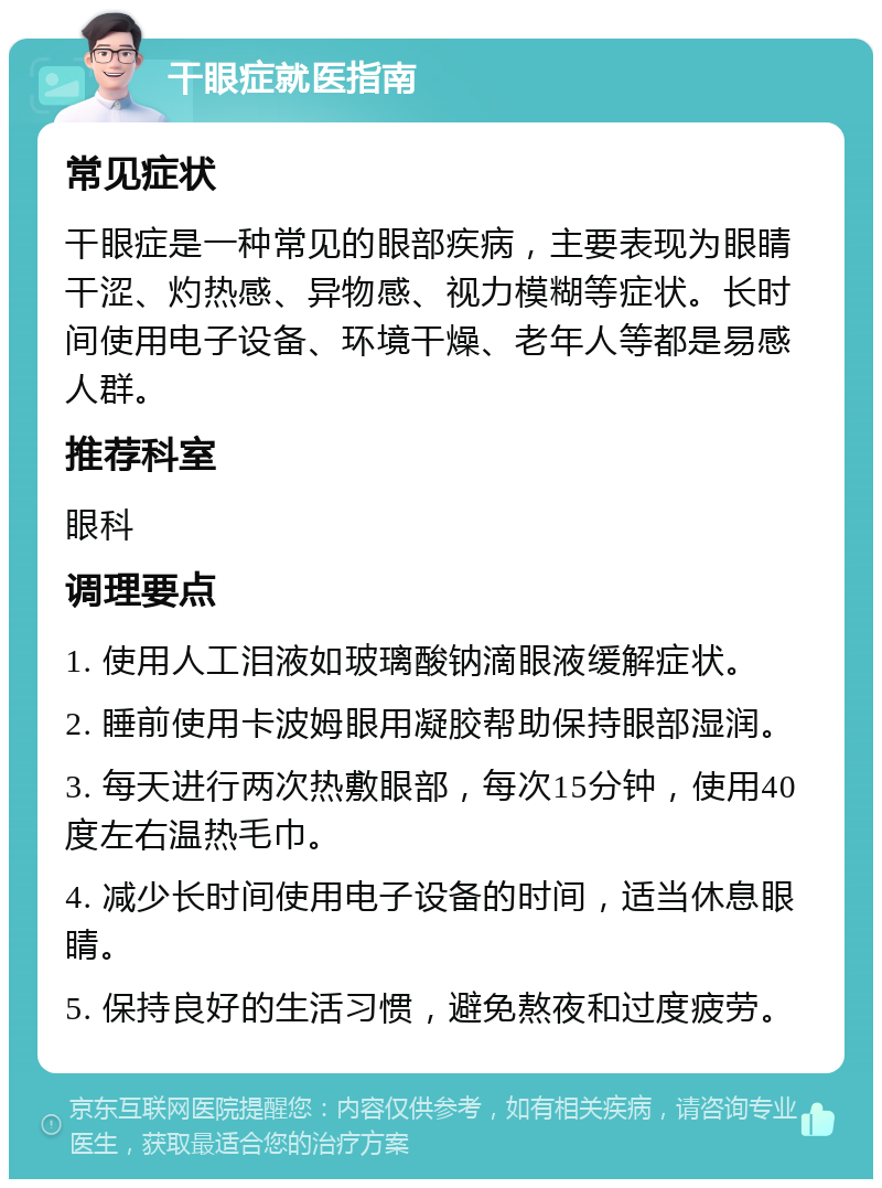 干眼症就医指南 常见症状 干眼症是一种常见的眼部疾病，主要表现为眼睛干涩、灼热感、异物感、视力模糊等症状。长时间使用电子设备、环境干燥、老年人等都是易感人群。 推荐科室 眼科 调理要点 1. 使用人工泪液如玻璃酸钠滴眼液缓解症状。 2. 睡前使用卡波姆眼用凝胶帮助保持眼部湿润。 3. 每天进行两次热敷眼部，每次15分钟，使用40度左右温热毛巾。 4. 减少长时间使用电子设备的时间，适当休息眼睛。 5. 保持良好的生活习惯，避免熬夜和过度疲劳。