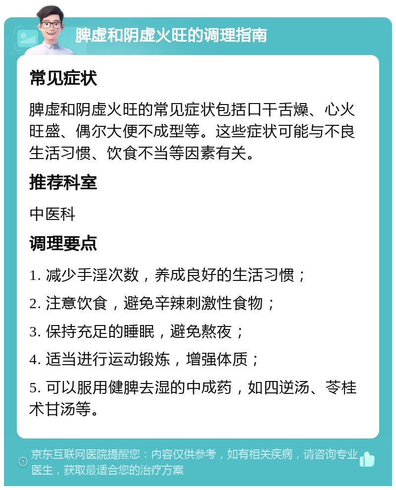 脾虚和阴虚火旺的调理指南 常见症状 脾虚和阴虚火旺的常见症状包括口干舌燥、心火旺盛、偶尔大便不成型等。这些症状可能与不良生活习惯、饮食不当等因素有关。 推荐科室 中医科 调理要点 1. 减少手淫次数，养成良好的生活习惯； 2. 注意饮食，避免辛辣刺激性食物； 3. 保持充足的睡眠，避免熬夜； 4. 适当进行运动锻炼，增强体质； 5. 可以服用健脾去湿的中成药，如四逆汤、苓桂术甘汤等。