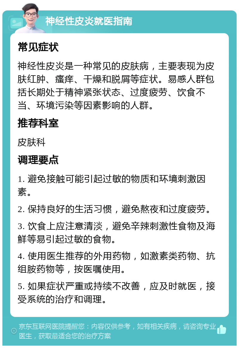 神经性皮炎就医指南 常见症状 神经性皮炎是一种常见的皮肤病，主要表现为皮肤红肿、瘙痒、干燥和脱屑等症状。易感人群包括长期处于精神紧张状态、过度疲劳、饮食不当、环境污染等因素影响的人群。 推荐科室 皮肤科 调理要点 1. 避免接触可能引起过敏的物质和环境刺激因素。 2. 保持良好的生活习惯，避免熬夜和过度疲劳。 3. 饮食上应注意清淡，避免辛辣刺激性食物及海鲜等易引起过敏的食物。 4. 使用医生推荐的外用药物，如激素类药物、抗组胺药物等，按医嘱使用。 5. 如果症状严重或持续不改善，应及时就医，接受系统的治疗和调理。