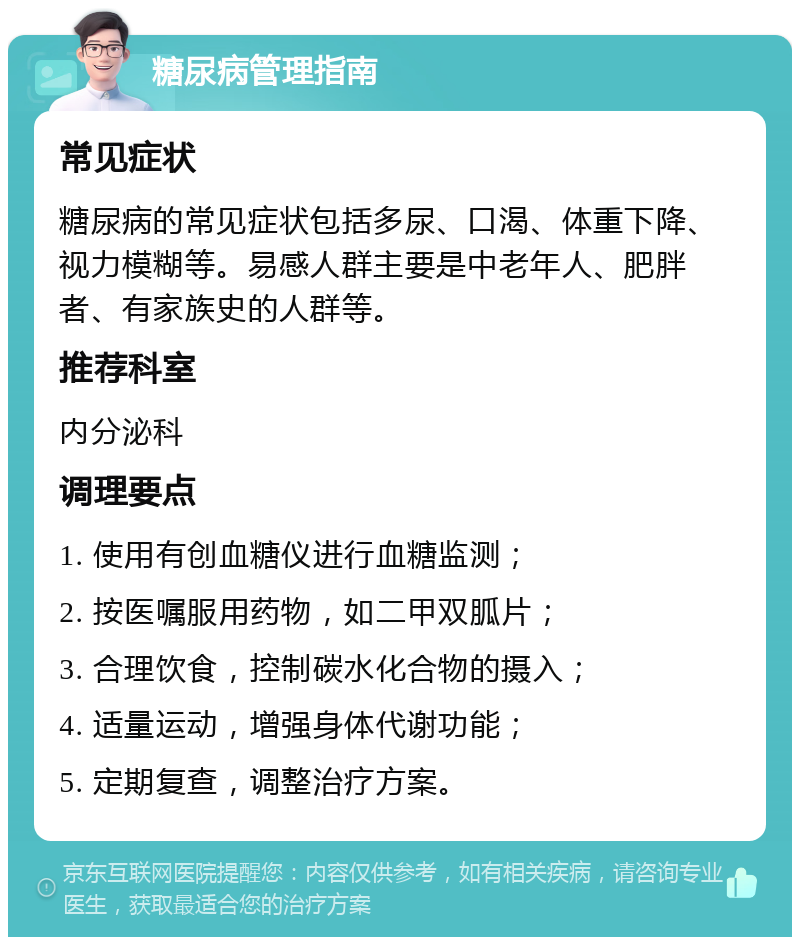 糖尿病管理指南 常见症状 糖尿病的常见症状包括多尿、口渴、体重下降、视力模糊等。易感人群主要是中老年人、肥胖者、有家族史的人群等。 推荐科室 内分泌科 调理要点 1. 使用有创血糖仪进行血糖监测； 2. 按医嘱服用药物，如二甲双胍片； 3. 合理饮食，控制碳水化合物的摄入； 4. 适量运动，增强身体代谢功能； 5. 定期复查，调整治疗方案。