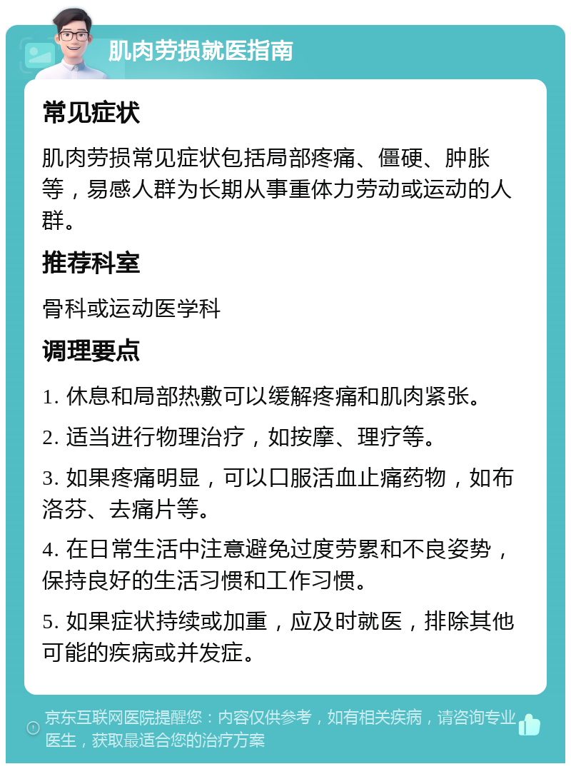 肌肉劳损就医指南 常见症状 肌肉劳损常见症状包括局部疼痛、僵硬、肿胀等，易感人群为长期从事重体力劳动或运动的人群。 推荐科室 骨科或运动医学科 调理要点 1. 休息和局部热敷可以缓解疼痛和肌肉紧张。 2. 适当进行物理治疗，如按摩、理疗等。 3. 如果疼痛明显，可以口服活血止痛药物，如布洛芬、去痛片等。 4. 在日常生活中注意避免过度劳累和不良姿势，保持良好的生活习惯和工作习惯。 5. 如果症状持续或加重，应及时就医，排除其他可能的疾病或并发症。