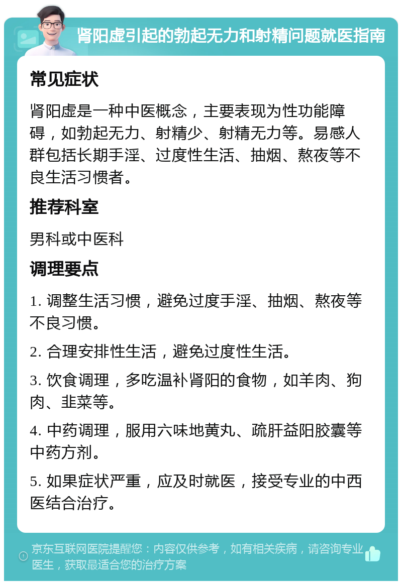 肾阳虚引起的勃起无力和射精问题就医指南 常见症状 肾阳虚是一种中医概念，主要表现为性功能障碍，如勃起无力、射精少、射精无力等。易感人群包括长期手淫、过度性生活、抽烟、熬夜等不良生活习惯者。 推荐科室 男科或中医科 调理要点 1. 调整生活习惯，避免过度手淫、抽烟、熬夜等不良习惯。 2. 合理安排性生活，避免过度性生活。 3. 饮食调理，多吃温补肾阳的食物，如羊肉、狗肉、韭菜等。 4. 中药调理，服用六味地黄丸、疏肝益阳胶囊等中药方剂。 5. 如果症状严重，应及时就医，接受专业的中西医结合治疗。