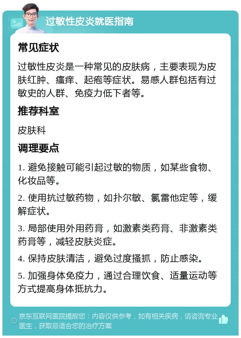 过敏性皮炎就医指南 常见症状 过敏性皮炎是一种常见的皮肤病，主要表现为皮肤红肿、瘙痒、起疱等症状。易感人群包括有过敏史的人群、免疫力低下者等。 推荐科室 皮肤科 调理要点 1. 避免接触可能引起过敏的物质，如某些食物、化妆品等。 2. 使用抗过敏药物，如扑尔敏、氯雷他定等，缓解症状。 3. 局部使用外用药膏，如激素类药膏、非激素类药膏等，减轻皮肤炎症。 4. 保持皮肤清洁，避免过度搔抓，防止感染。 5. 加强身体免疫力，通过合理饮食、适量运动等方式提高身体抵抗力。