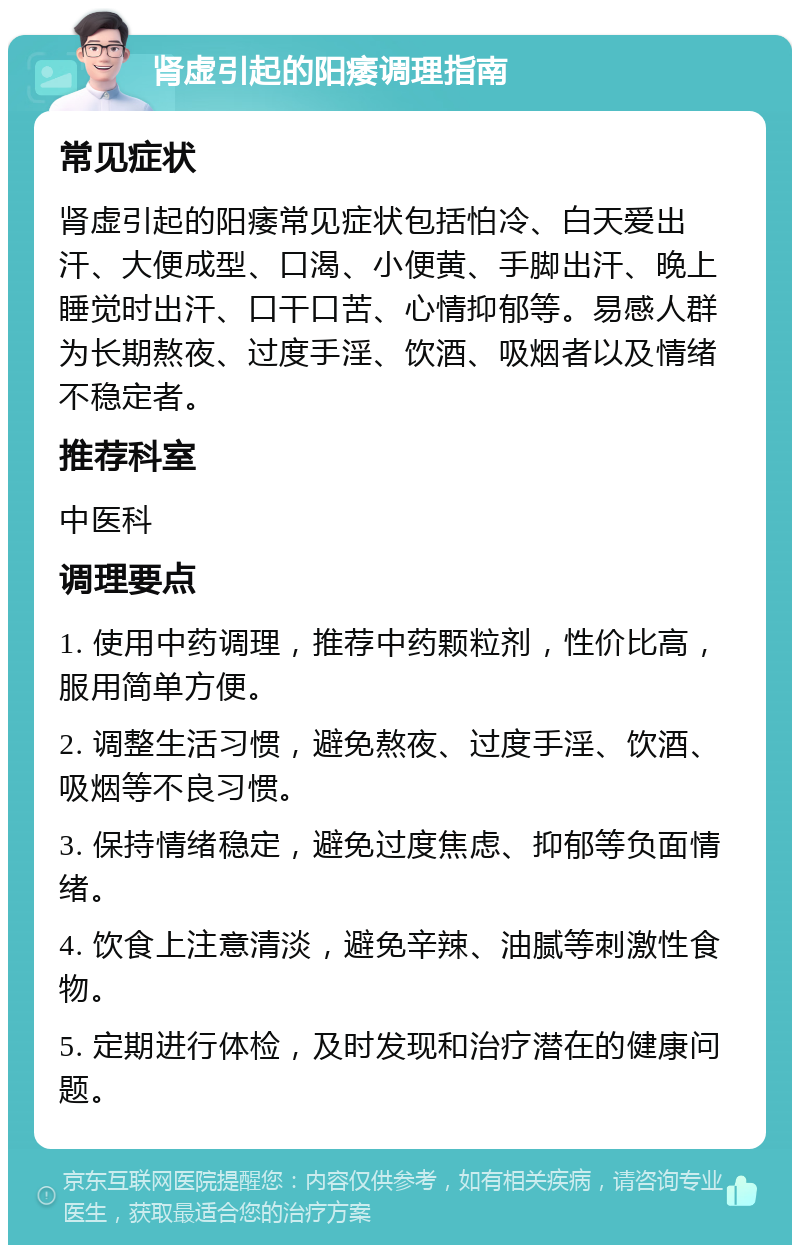 肾虚引起的阳痿调理指南 常见症状 肾虚引起的阳痿常见症状包括怕冷、白天爱出汗、大便成型、口渴、小便黄、手脚出汗、晚上睡觉时出汗、口干口苦、心情抑郁等。易感人群为长期熬夜、过度手淫、饮酒、吸烟者以及情绪不稳定者。 推荐科室 中医科 调理要点 1. 使用中药调理，推荐中药颗粒剂，性价比高，服用简单方便。 2. 调整生活习惯，避免熬夜、过度手淫、饮酒、吸烟等不良习惯。 3. 保持情绪稳定，避免过度焦虑、抑郁等负面情绪。 4. 饮食上注意清淡，避免辛辣、油腻等刺激性食物。 5. 定期进行体检，及时发现和治疗潜在的健康问题。