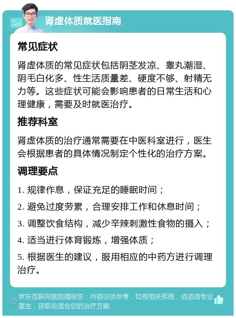 肾虚体质就医指南 常见症状 肾虚体质的常见症状包括阴茎发凉、睾丸潮湿、阴毛白化多、性生活质量差、硬度不够、射精无力等。这些症状可能会影响患者的日常生活和心理健康，需要及时就医治疗。 推荐科室 肾虚体质的治疗通常需要在中医科室进行，医生会根据患者的具体情况制定个性化的治疗方案。 调理要点 1. 规律作息，保证充足的睡眠时间； 2. 避免过度劳累，合理安排工作和休息时间； 3. 调整饮食结构，减少辛辣刺激性食物的摄入； 4. 适当进行体育锻炼，增强体质； 5. 根据医生的建议，服用相应的中药方进行调理治疗。