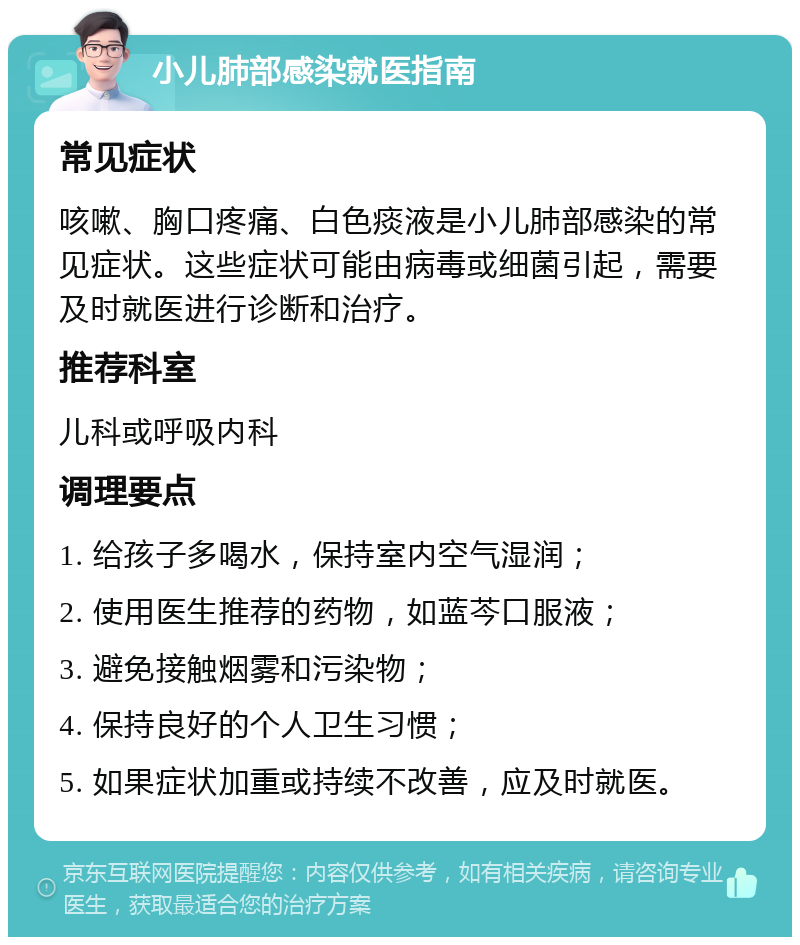 小儿肺部感染就医指南 常见症状 咳嗽、胸口疼痛、白色痰液是小儿肺部感染的常见症状。这些症状可能由病毒或细菌引起，需要及时就医进行诊断和治疗。 推荐科室 儿科或呼吸内科 调理要点 1. 给孩子多喝水，保持室内空气湿润； 2. 使用医生推荐的药物，如蓝芩口服液； 3. 避免接触烟雾和污染物； 4. 保持良好的个人卫生习惯； 5. 如果症状加重或持续不改善，应及时就医。