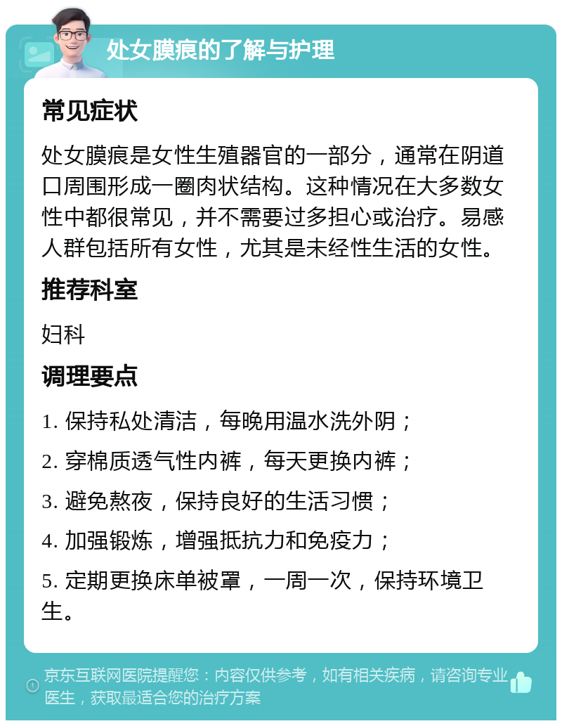 处女膜痕的了解与护理 常见症状 处女膜痕是女性生殖器官的一部分，通常在阴道口周围形成一圈肉状结构。这种情况在大多数女性中都很常见，并不需要过多担心或治疗。易感人群包括所有女性，尤其是未经性生活的女性。 推荐科室 妇科 调理要点 1. 保持私处清洁，每晚用温水洗外阴； 2. 穿棉质透气性内裤，每天更换内裤； 3. 避免熬夜，保持良好的生活习惯； 4. 加强锻炼，增强抵抗力和免疫力； 5. 定期更换床单被罩，一周一次，保持环境卫生。