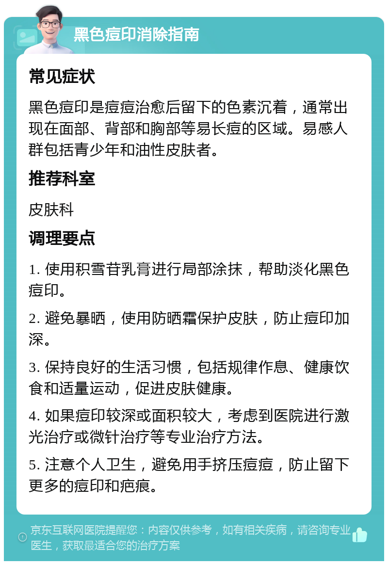 黑色痘印消除指南 常见症状 黑色痘印是痘痘治愈后留下的色素沉着，通常出现在面部、背部和胸部等易长痘的区域。易感人群包括青少年和油性皮肤者。 推荐科室 皮肤科 调理要点 1. 使用积雪苷乳膏进行局部涂抹，帮助淡化黑色痘印。 2. 避免暴晒，使用防晒霜保护皮肤，防止痘印加深。 3. 保持良好的生活习惯，包括规律作息、健康饮食和适量运动，促进皮肤健康。 4. 如果痘印较深或面积较大，考虑到医院进行激光治疗或微针治疗等专业治疗方法。 5. 注意个人卫生，避免用手挤压痘痘，防止留下更多的痘印和疤痕。