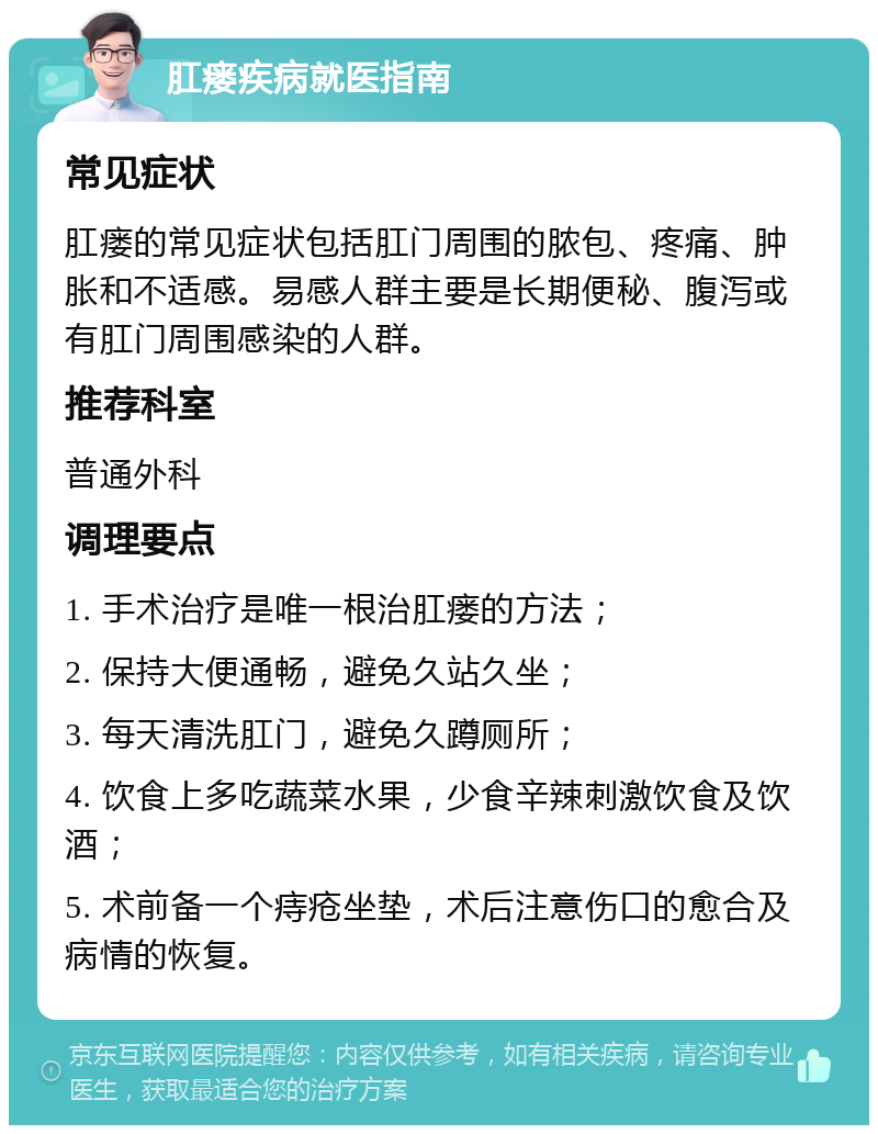 肛瘘疾病就医指南 常见症状 肛瘘的常见症状包括肛门周围的脓包、疼痛、肿胀和不适感。易感人群主要是长期便秘、腹泻或有肛门周围感染的人群。 推荐科室 普通外科 调理要点 1. 手术治疗是唯一根治肛瘘的方法； 2. 保持大便通畅，避免久站久坐； 3. 每天清洗肛门，避免久蹲厕所； 4. 饮食上多吃蔬菜水果，少食辛辣刺激饮食及饮酒； 5. 术前备一个痔疮坐垫，术后注意伤口的愈合及病情的恢复。