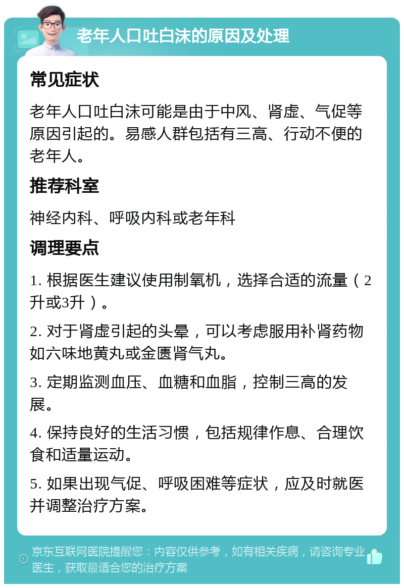 老年人口吐白沫的原因及处理 常见症状 老年人口吐白沫可能是由于中风、肾虚、气促等原因引起的。易感人群包括有三高、行动不便的老年人。 推荐科室 神经内科、呼吸内科或老年科 调理要点 1. 根据医生建议使用制氧机，选择合适的流量（2升或3升）。 2. 对于肾虚引起的头晕，可以考虑服用补肾药物如六味地黄丸或金匮肾气丸。 3. 定期监测血压、血糖和血脂，控制三高的发展。 4. 保持良好的生活习惯，包括规律作息、合理饮食和适量运动。 5. 如果出现气促、呼吸困难等症状，应及时就医并调整治疗方案。