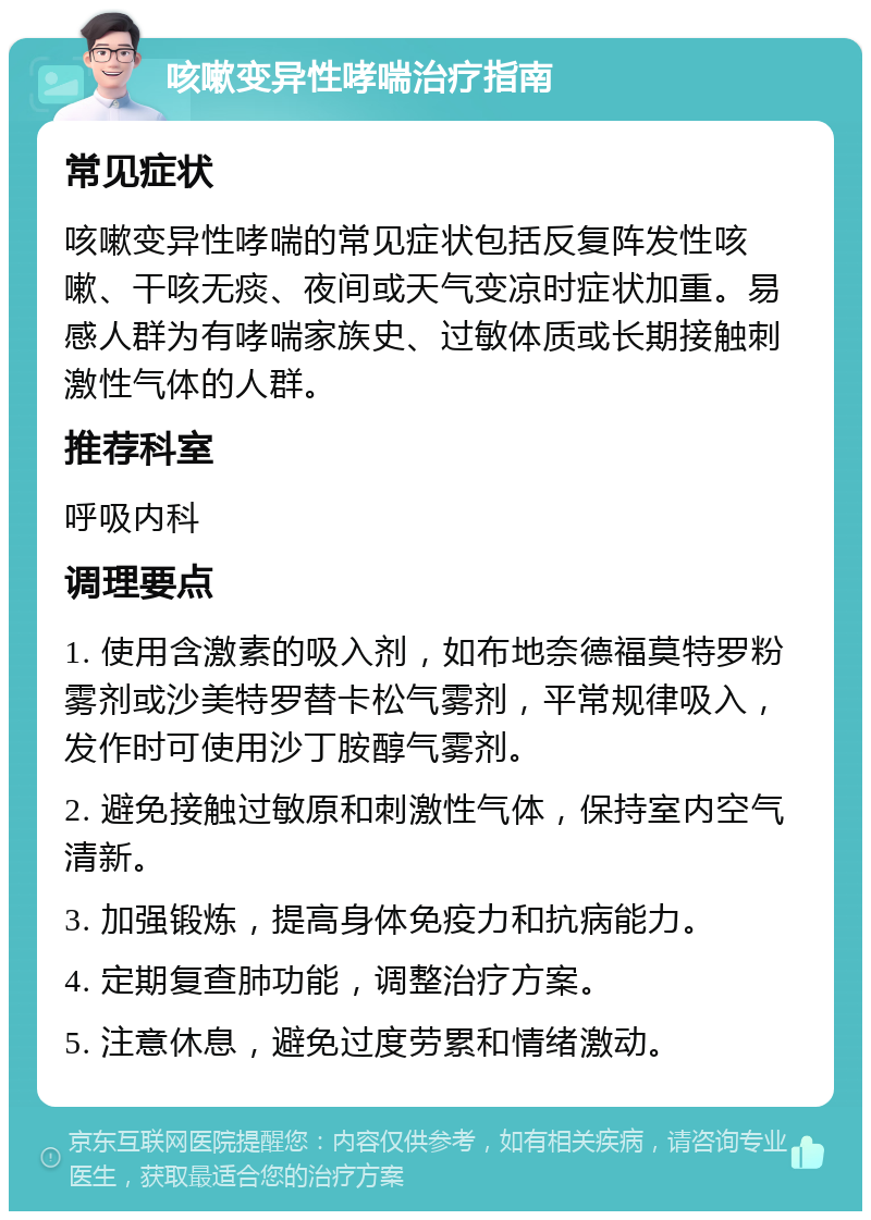 咳嗽变异性哮喘治疗指南 常见症状 咳嗽变异性哮喘的常见症状包括反复阵发性咳嗽、干咳无痰、夜间或天气变凉时症状加重。易感人群为有哮喘家族史、过敏体质或长期接触刺激性气体的人群。 推荐科室 呼吸内科 调理要点 1. 使用含激素的吸入剂，如布地奈德福莫特罗粉雾剂或沙美特罗替卡松气雾剂，平常规律吸入，发作时可使用沙丁胺醇气雾剂。 2. 避免接触过敏原和刺激性气体，保持室内空气清新。 3. 加强锻炼，提高身体免疫力和抗病能力。 4. 定期复查肺功能，调整治疗方案。 5. 注意休息，避免过度劳累和情绪激动。