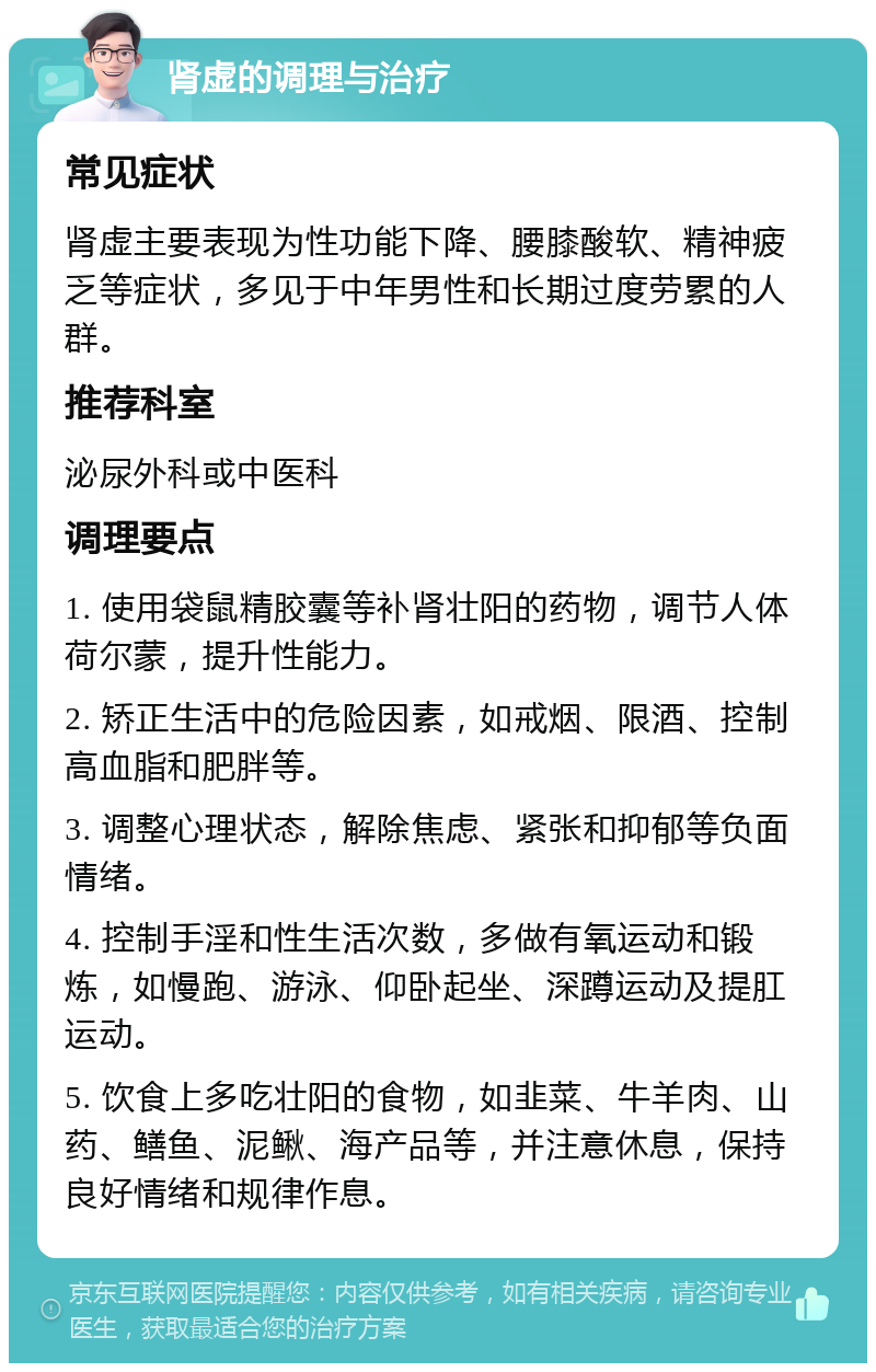 肾虚的调理与治疗 常见症状 肾虚主要表现为性功能下降、腰膝酸软、精神疲乏等症状，多见于中年男性和长期过度劳累的人群。 推荐科室 泌尿外科或中医科 调理要点 1. 使用袋鼠精胶囊等补肾壮阳的药物，调节人体荷尔蒙，提升性能力。 2. 矫正生活中的危险因素，如戒烟、限酒、控制高血脂和肥胖等。 3. 调整心理状态，解除焦虑、紧张和抑郁等负面情绪。 4. 控制手淫和性生活次数，多做有氧运动和锻炼，如慢跑、游泳、仰卧起坐、深蹲运动及提肛运动。 5. 饮食上多吃壮阳的食物，如韭菜、牛羊肉、山药、鳝鱼、泥鳅、海产品等，并注意休息，保持良好情绪和规律作息。