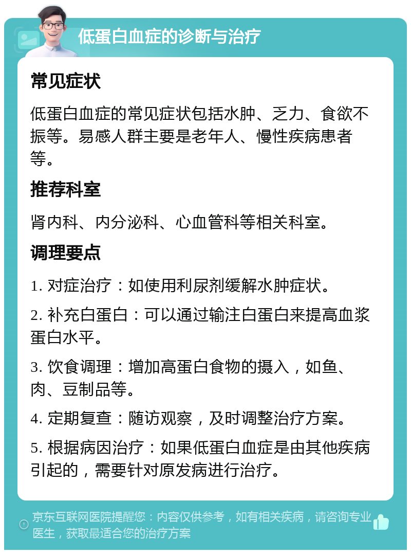 低蛋白血症的诊断与治疗 常见症状 低蛋白血症的常见症状包括水肿、乏力、食欲不振等。易感人群主要是老年人、慢性疾病患者等。 推荐科室 肾内科、内分泌科、心血管科等相关科室。 调理要点 1. 对症治疗：如使用利尿剂缓解水肿症状。 2. 补充白蛋白：可以通过输注白蛋白来提高血浆蛋白水平。 3. 饮食调理：增加高蛋白食物的摄入，如鱼、肉、豆制品等。 4. 定期复查：随访观察，及时调整治疗方案。 5. 根据病因治疗：如果低蛋白血症是由其他疾病引起的，需要针对原发病进行治疗。