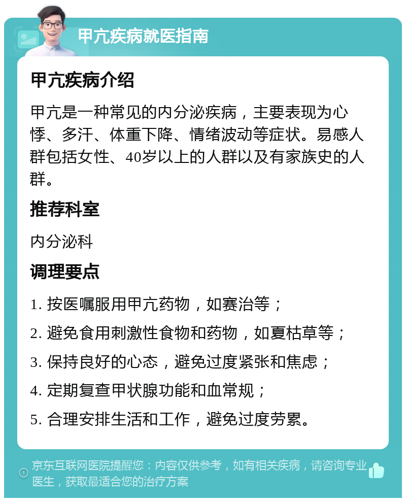 甲亢疾病就医指南 甲亢疾病介绍 甲亢是一种常见的内分泌疾病，主要表现为心悸、多汗、体重下降、情绪波动等症状。易感人群包括女性、40岁以上的人群以及有家族史的人群。 推荐科室 内分泌科 调理要点 1. 按医嘱服用甲亢药物，如赛治等； 2. 避免食用刺激性食物和药物，如夏枯草等； 3. 保持良好的心态，避免过度紧张和焦虑； 4. 定期复查甲状腺功能和血常规； 5. 合理安排生活和工作，避免过度劳累。