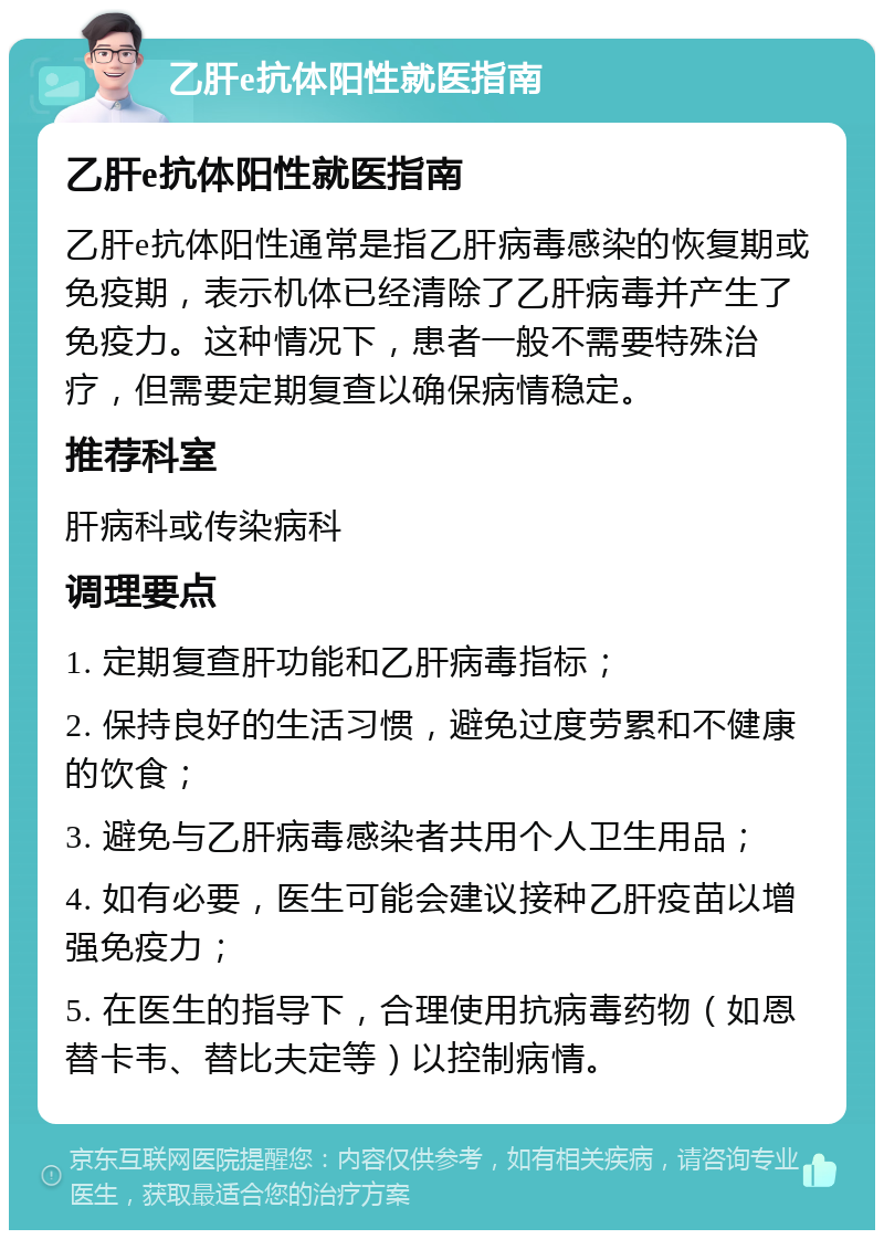 乙肝e抗体阳性就医指南 乙肝e抗体阳性就医指南 乙肝e抗体阳性通常是指乙肝病毒感染的恢复期或免疫期，表示机体已经清除了乙肝病毒并产生了免疫力。这种情况下，患者一般不需要特殊治疗，但需要定期复查以确保病情稳定。 推荐科室 肝病科或传染病科 调理要点 1. 定期复查肝功能和乙肝病毒指标； 2. 保持良好的生活习惯，避免过度劳累和不健康的饮食； 3. 避免与乙肝病毒感染者共用个人卫生用品； 4. 如有必要，医生可能会建议接种乙肝疫苗以增强免疫力； 5. 在医生的指导下，合理使用抗病毒药物（如恩替卡韦、替比夫定等）以控制病情。