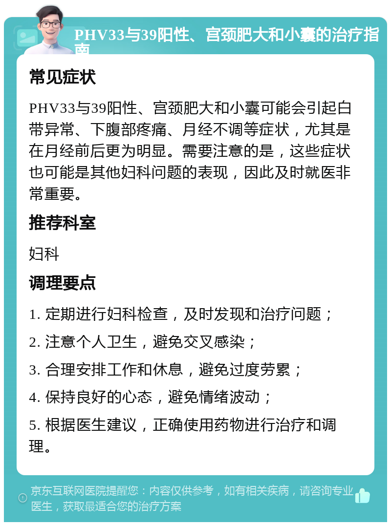 PHV33与39阳性、宫颈肥大和小囊的治疗指南 常见症状 PHV33与39阳性、宫颈肥大和小囊可能会引起白带异常、下腹部疼痛、月经不调等症状，尤其是在月经前后更为明显。需要注意的是，这些症状也可能是其他妇科问题的表现，因此及时就医非常重要。 推荐科室 妇科 调理要点 1. 定期进行妇科检查，及时发现和治疗问题； 2. 注意个人卫生，避免交叉感染； 3. 合理安排工作和休息，避免过度劳累； 4. 保持良好的心态，避免情绪波动； 5. 根据医生建议，正确使用药物进行治疗和调理。