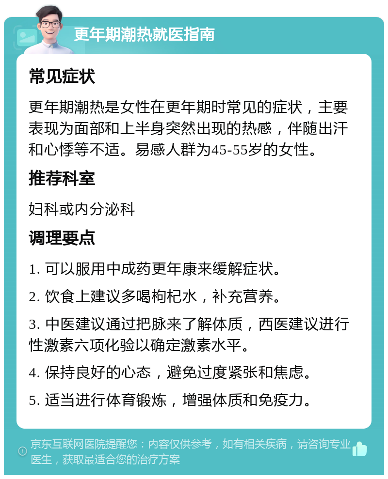 更年期潮热就医指南 常见症状 更年期潮热是女性在更年期时常见的症状，主要表现为面部和上半身突然出现的热感，伴随出汗和心悸等不适。易感人群为45-55岁的女性。 推荐科室 妇科或内分泌科 调理要点 1. 可以服用中成药更年康来缓解症状。 2. 饮食上建议多喝枸杞水，补充营养。 3. 中医建议通过把脉来了解体质，西医建议进行性激素六项化验以确定激素水平。 4. 保持良好的心态，避免过度紧张和焦虑。 5. 适当进行体育锻炼，增强体质和免疫力。