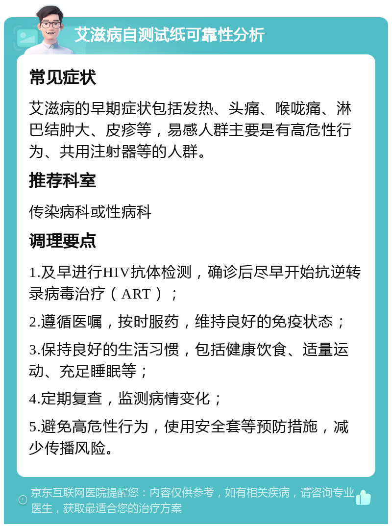 艾滋病自测试纸可靠性分析 常见症状 艾滋病的早期症状包括发热、头痛、喉咙痛、淋巴结肿大、皮疹等，易感人群主要是有高危性行为、共用注射器等的人群。 推荐科室 传染病科或性病科 调理要点 1.及早进行HIV抗体检测，确诊后尽早开始抗逆转录病毒治疗（ART）； 2.遵循医嘱，按时服药，维持良好的免疫状态； 3.保持良好的生活习惯，包括健康饮食、适量运动、充足睡眠等； 4.定期复查，监测病情变化； 5.避免高危性行为，使用安全套等预防措施，减少传播风险。