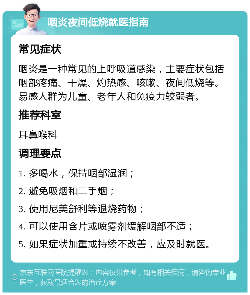 咽炎夜间低烧就医指南 常见症状 咽炎是一种常见的上呼吸道感染，主要症状包括咽部疼痛、干燥、灼热感、咳嗽、夜间低烧等。易感人群为儿童、老年人和免疫力较弱者。 推荐科室 耳鼻喉科 调理要点 1. 多喝水，保持咽部湿润； 2. 避免吸烟和二手烟； 3. 使用尼美舒利等退烧药物； 4. 可以使用含片或喷雾剂缓解咽部不适； 5. 如果症状加重或持续不改善，应及时就医。