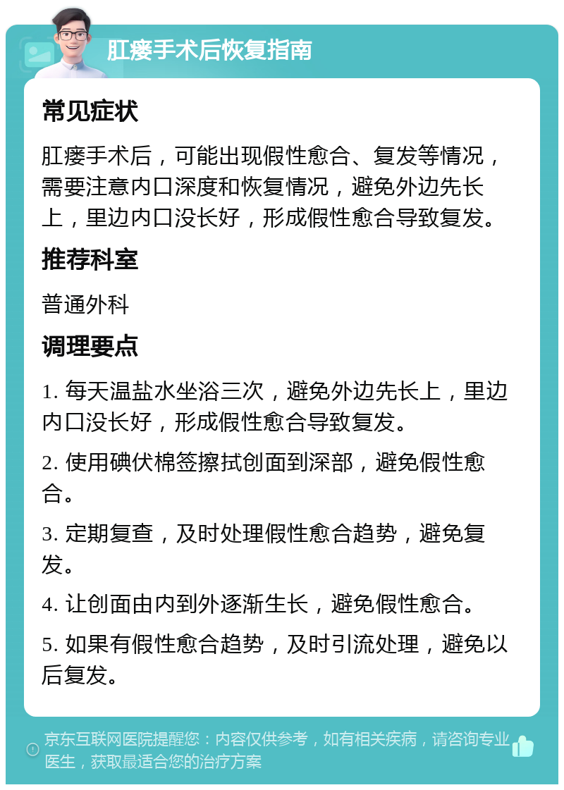 肛瘘手术后恢复指南 常见症状 肛瘘手术后，可能出现假性愈合、复发等情况，需要注意内口深度和恢复情况，避免外边先长上，里边内口没长好，形成假性愈合导致复发。 推荐科室 普通外科 调理要点 1. 每天温盐水坐浴三次，避免外边先长上，里边内口没长好，形成假性愈合导致复发。 2. 使用碘伏棉签擦拭创面到深部，避免假性愈合。 3. 定期复查，及时处理假性愈合趋势，避免复发。 4. 让创面由内到外逐渐生长，避免假性愈合。 5. 如果有假性愈合趋势，及时引流处理，避免以后复发。