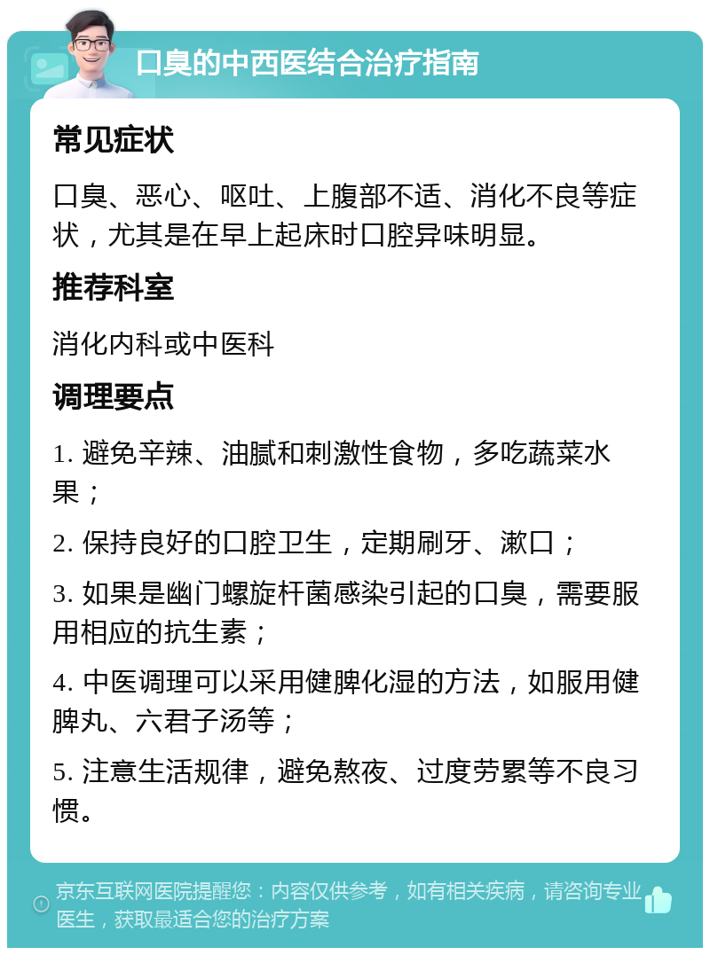 口臭的中西医结合治疗指南 常见症状 口臭、恶心、呕吐、上腹部不适、消化不良等症状，尤其是在早上起床时口腔异味明显。 推荐科室 消化内科或中医科 调理要点 1. 避免辛辣、油腻和刺激性食物，多吃蔬菜水果； 2. 保持良好的口腔卫生，定期刷牙、漱口； 3. 如果是幽门螺旋杆菌感染引起的口臭，需要服用相应的抗生素； 4. 中医调理可以采用健脾化湿的方法，如服用健脾丸、六君子汤等； 5. 注意生活规律，避免熬夜、过度劳累等不良习惯。