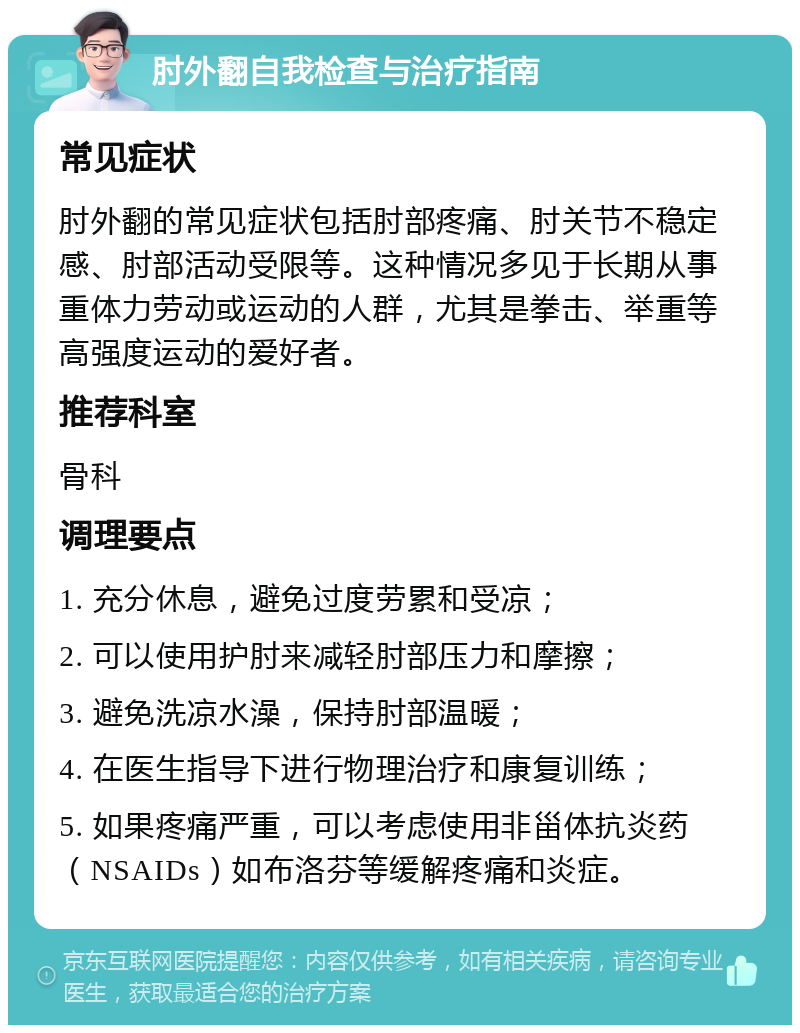 肘外翻自我检查与治疗指南 常见症状 肘外翻的常见症状包括肘部疼痛、肘关节不稳定感、肘部活动受限等。这种情况多见于长期从事重体力劳动或运动的人群，尤其是拳击、举重等高强度运动的爱好者。 推荐科室 骨科 调理要点 1. 充分休息，避免过度劳累和受凉； 2. 可以使用护肘来减轻肘部压力和摩擦； 3. 避免洗凉水澡，保持肘部温暖； 4. 在医生指导下进行物理治疗和康复训练； 5. 如果疼痛严重，可以考虑使用非甾体抗炎药（NSAIDs）如布洛芬等缓解疼痛和炎症。