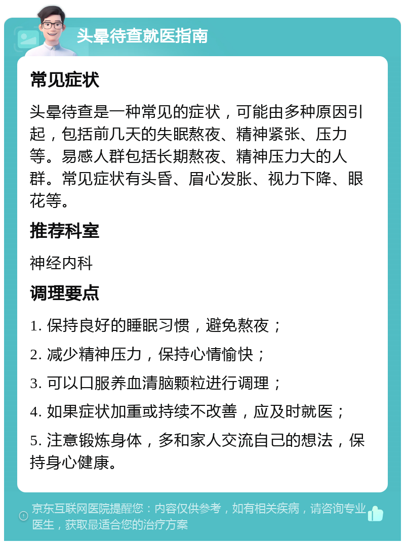 头晕待查就医指南 常见症状 头晕待查是一种常见的症状，可能由多种原因引起，包括前几天的失眠熬夜、精神紧张、压力等。易感人群包括长期熬夜、精神压力大的人群。常见症状有头昏、眉心发胀、视力下降、眼花等。 推荐科室 神经内科 调理要点 1. 保持良好的睡眠习惯，避免熬夜； 2. 减少精神压力，保持心情愉快； 3. 可以口服养血清脑颗粒进行调理； 4. 如果症状加重或持续不改善，应及时就医； 5. 注意锻炼身体，多和家人交流自己的想法，保持身心健康。