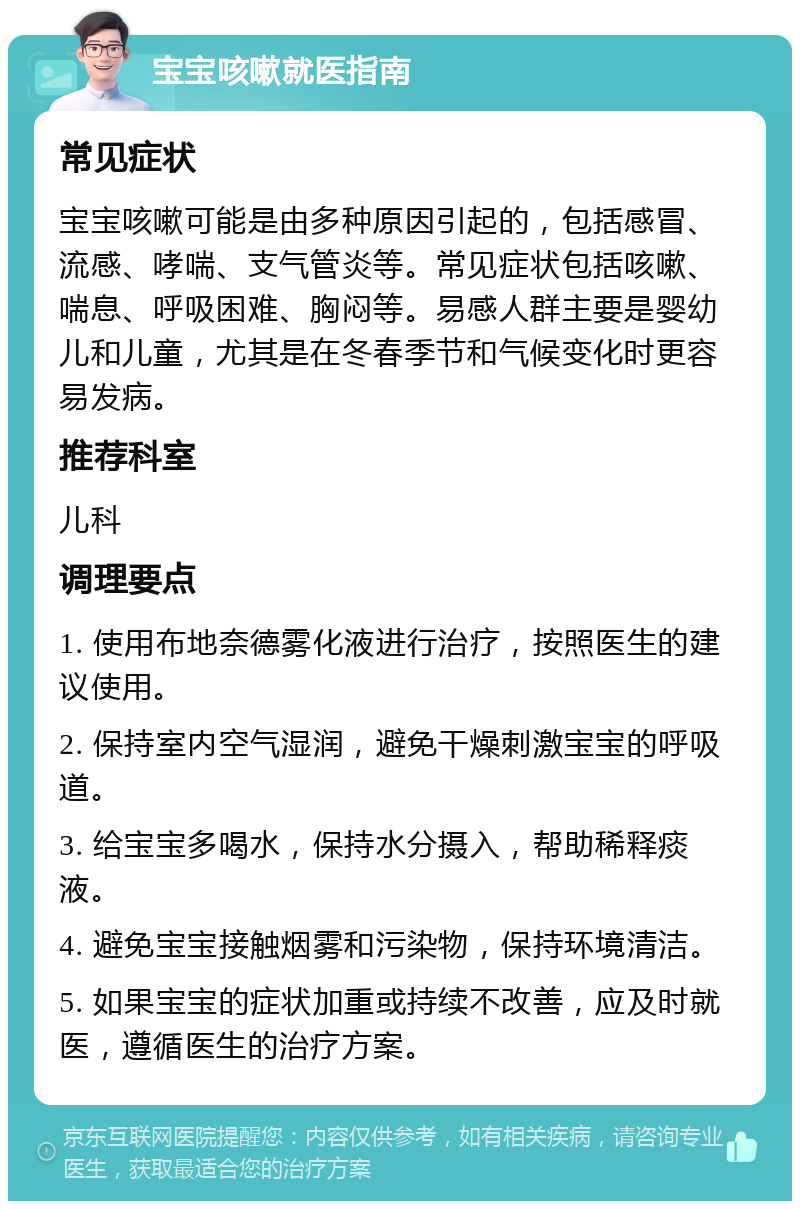 宝宝咳嗽就医指南 常见症状 宝宝咳嗽可能是由多种原因引起的，包括感冒、流感、哮喘、支气管炎等。常见症状包括咳嗽、喘息、呼吸困难、胸闷等。易感人群主要是婴幼儿和儿童，尤其是在冬春季节和气候变化时更容易发病。 推荐科室 儿科 调理要点 1. 使用布地奈德雾化液进行治疗，按照医生的建议使用。 2. 保持室内空气湿润，避免干燥刺激宝宝的呼吸道。 3. 给宝宝多喝水，保持水分摄入，帮助稀释痰液。 4. 避免宝宝接触烟雾和污染物，保持环境清洁。 5. 如果宝宝的症状加重或持续不改善，应及时就医，遵循医生的治疗方案。