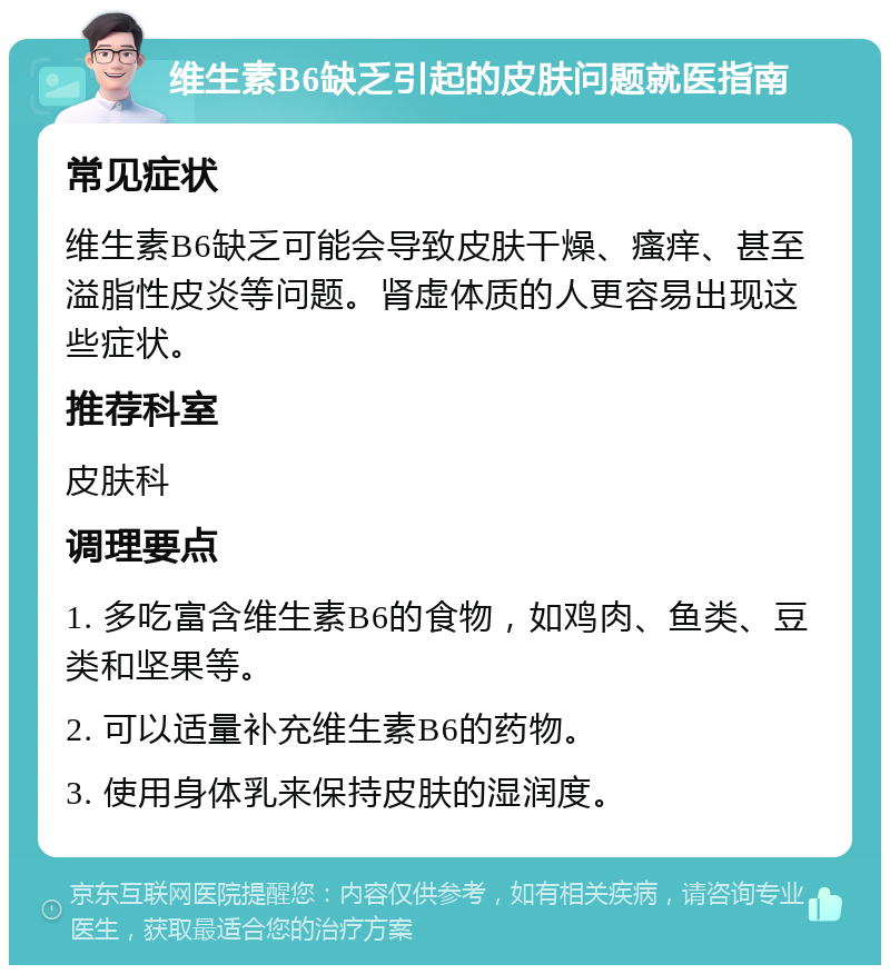 维生素B6缺乏引起的皮肤问题就医指南 常见症状 维生素B6缺乏可能会导致皮肤干燥、瘙痒、甚至溢脂性皮炎等问题。肾虚体质的人更容易出现这些症状。 推荐科室 皮肤科 调理要点 1. 多吃富含维生素B6的食物，如鸡肉、鱼类、豆类和坚果等。 2. 可以适量补充维生素B6的药物。 3. 使用身体乳来保持皮肤的湿润度。