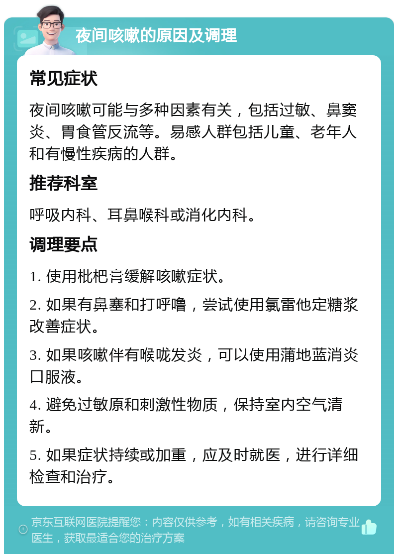 夜间咳嗽的原因及调理 常见症状 夜间咳嗽可能与多种因素有关，包括过敏、鼻窦炎、胃食管反流等。易感人群包括儿童、老年人和有慢性疾病的人群。 推荐科室 呼吸内科、耳鼻喉科或消化内科。 调理要点 1. 使用枇杷膏缓解咳嗽症状。 2. 如果有鼻塞和打呼噜，尝试使用氯雷他定糖浆改善症状。 3. 如果咳嗽伴有喉咙发炎，可以使用蒲地蓝消炎口服液。 4. 避免过敏原和刺激性物质，保持室内空气清新。 5. 如果症状持续或加重，应及时就医，进行详细检查和治疗。