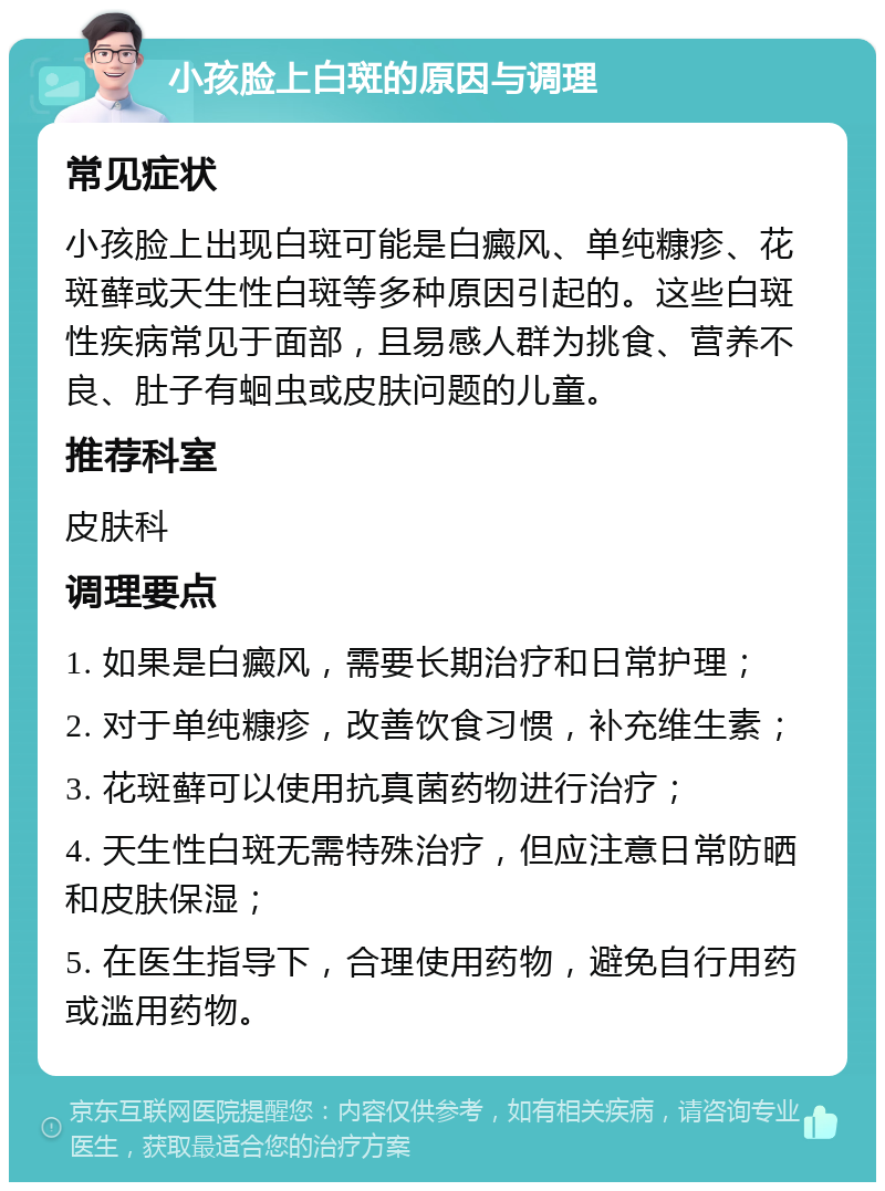 小孩脸上白斑的原因与调理 常见症状 小孩脸上出现白斑可能是白癜风、单纯糠疹、花斑藓或天生性白斑等多种原因引起的。这些白斑性疾病常见于面部，且易感人群为挑食、营养不良、肚子有蛔虫或皮肤问题的儿童。 推荐科室 皮肤科 调理要点 1. 如果是白癜风，需要长期治疗和日常护理； 2. 对于单纯糠疹，改善饮食习惯，补充维生素； 3. 花斑藓可以使用抗真菌药物进行治疗； 4. 天生性白斑无需特殊治疗，但应注意日常防晒和皮肤保湿； 5. 在医生指导下，合理使用药物，避免自行用药或滥用药物。