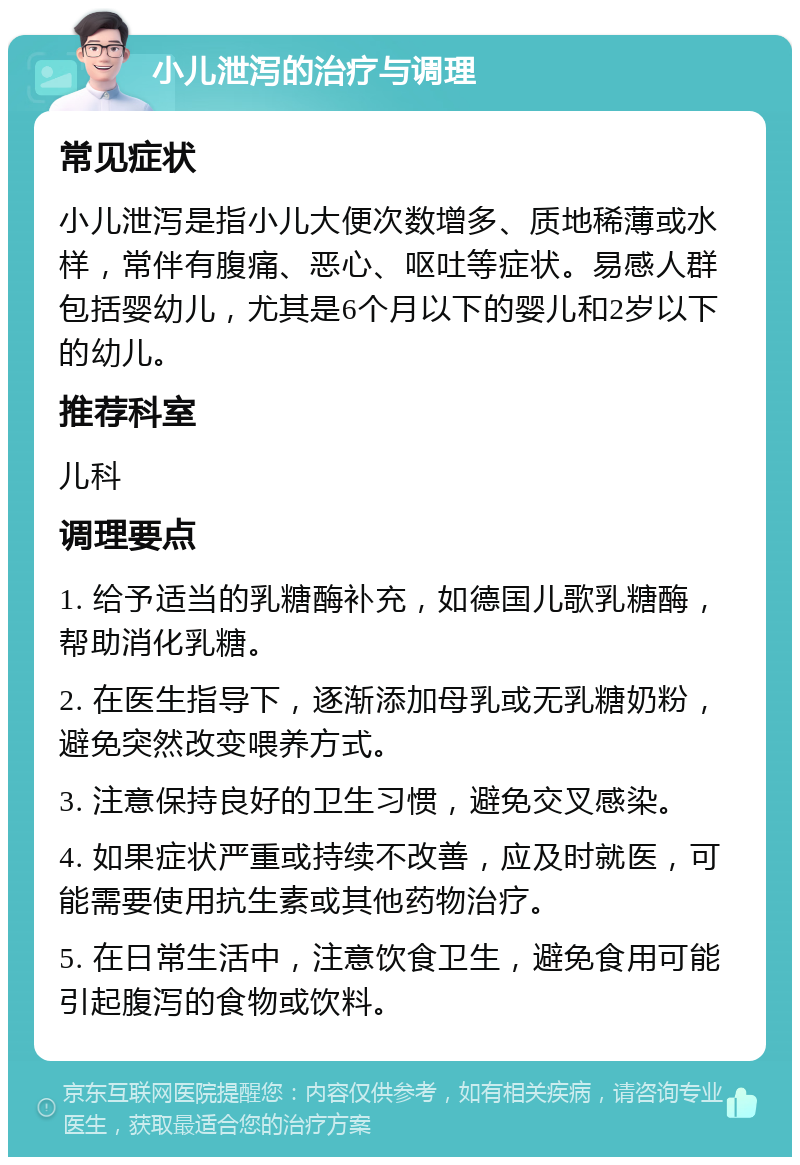 小儿泄泻的治疗与调理 常见症状 小儿泄泻是指小儿大便次数增多、质地稀薄或水样，常伴有腹痛、恶心、呕吐等症状。易感人群包括婴幼儿，尤其是6个月以下的婴儿和2岁以下的幼儿。 推荐科室 儿科 调理要点 1. 给予适当的乳糖酶补充，如德国儿歌乳糖酶，帮助消化乳糖。 2. 在医生指导下，逐渐添加母乳或无乳糖奶粉，避免突然改变喂养方式。 3. 注意保持良好的卫生习惯，避免交叉感染。 4. 如果症状严重或持续不改善，应及时就医，可能需要使用抗生素或其他药物治疗。 5. 在日常生活中，注意饮食卫生，避免食用可能引起腹泻的食物或饮料。