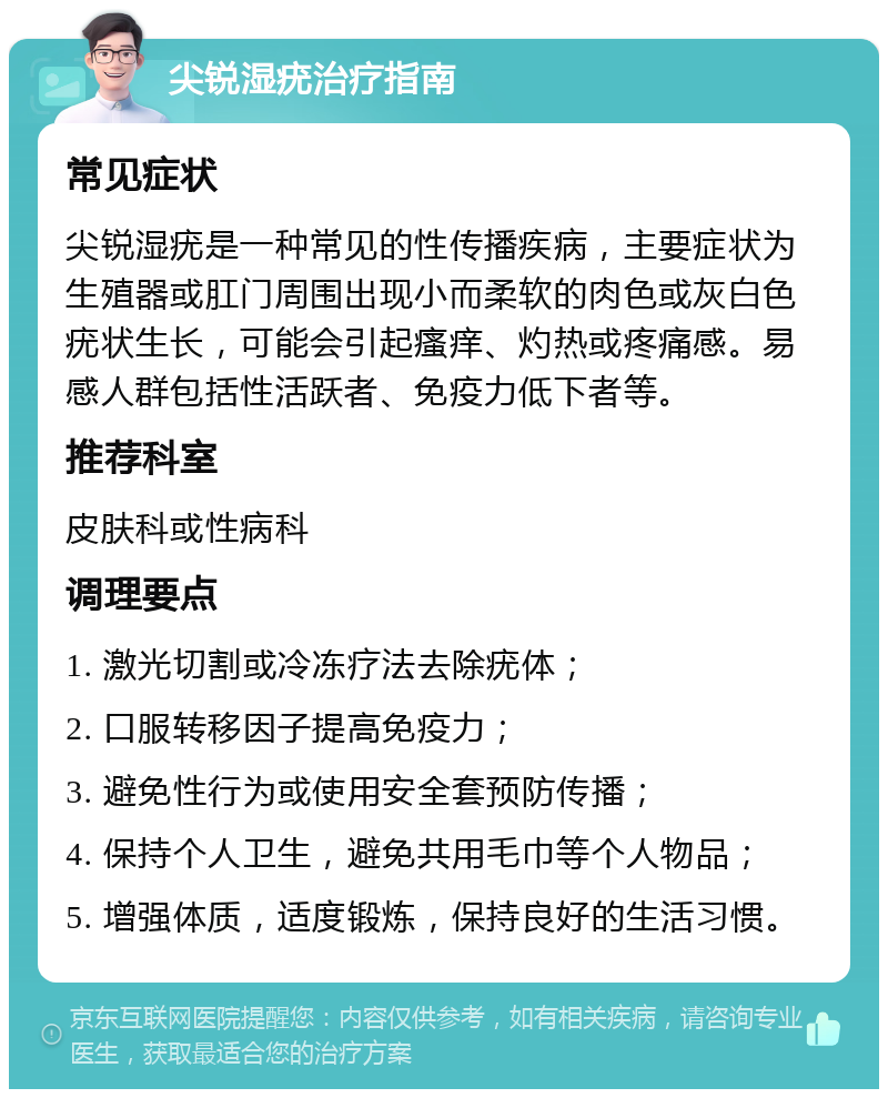 尖锐湿疣治疗指南 常见症状 尖锐湿疣是一种常见的性传播疾病，主要症状为生殖器或肛门周围出现小而柔软的肉色或灰白色疣状生长，可能会引起瘙痒、灼热或疼痛感。易感人群包括性活跃者、免疫力低下者等。 推荐科室 皮肤科或性病科 调理要点 1. 激光切割或冷冻疗法去除疣体； 2. 口服转移因子提高免疫力； 3. 避免性行为或使用安全套预防传播； 4. 保持个人卫生，避免共用毛巾等个人物品； 5. 增强体质，适度锻炼，保持良好的生活习惯。