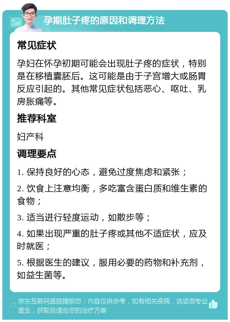 孕期肚子疼的原因和调理方法 常见症状 孕妇在怀孕初期可能会出现肚子疼的症状，特别是在移植囊胚后。这可能是由于子宫增大或肠胃反应引起的。其他常见症状包括恶心、呕吐、乳房胀痛等。 推荐科室 妇产科 调理要点 1. 保持良好的心态，避免过度焦虑和紧张； 2. 饮食上注意均衡，多吃富含蛋白质和维生素的食物； 3. 适当进行轻度运动，如散步等； 4. 如果出现严重的肚子疼或其他不适症状，应及时就医； 5. 根据医生的建议，服用必要的药物和补充剂，如益生菌等。