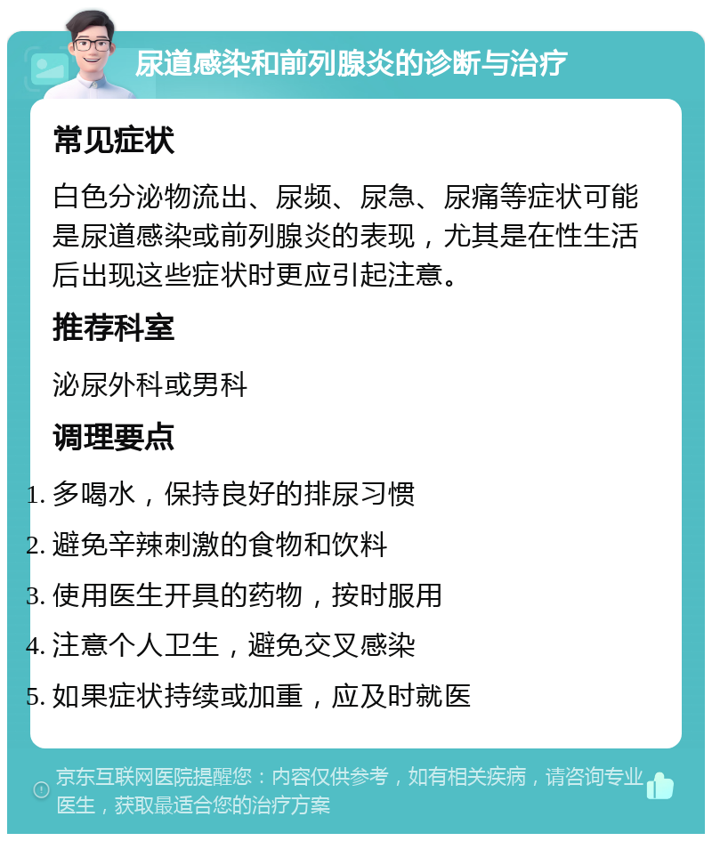 尿道感染和前列腺炎的诊断与治疗 常见症状 白色分泌物流出、尿频、尿急、尿痛等症状可能是尿道感染或前列腺炎的表现，尤其是在性生活后出现这些症状时更应引起注意。 推荐科室 泌尿外科或男科 调理要点 多喝水，保持良好的排尿习惯 避免辛辣刺激的食物和饮料 使用医生开具的药物，按时服用 注意个人卫生，避免交叉感染 如果症状持续或加重，应及时就医